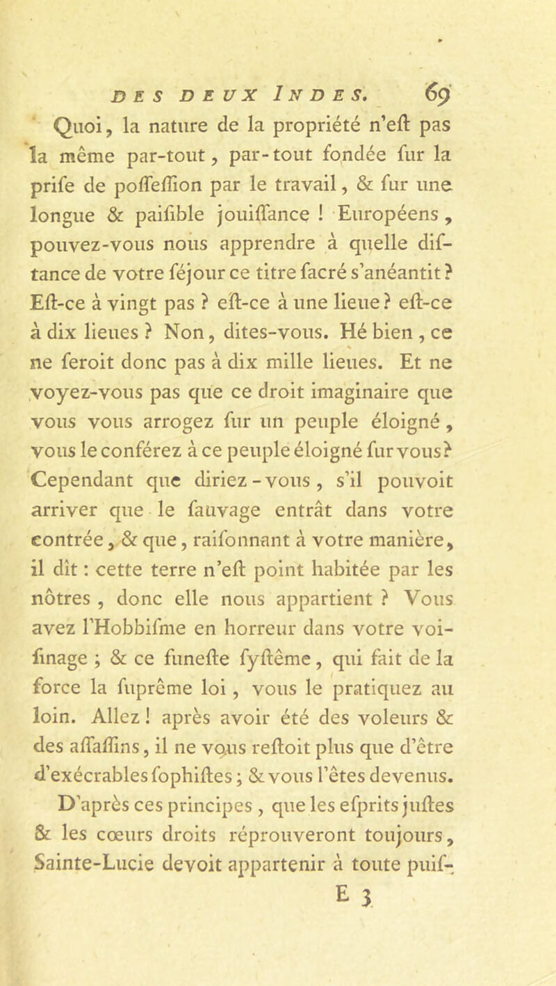 Quoi, la nature de la propriété n’eft pas la même par-tout, par-tout fondée fur la prife de poffelîion par le travail, & fur une longue & paifible jouiffance ! Européens, pouvez-vous nous apprendre à quelle dis- tance de votre féjour ce titre facré s’anéantit ? Eft-ce à vingt pas ? eft-ce à une lieue ? eft-ce à dix lieues ? Non, dites-vous. Hé bien , ce % ne feroit donc pas à dix mille lieues. Et ne voyez-vous pas que ce droit imaginaire que vous vous arrogez fur un peuple éloigné, vous le conférez à ce peuple éloigné fur vous? Cependant que diriez-vous, s’il pouvoit arriver que le fauvage entrât dans votre contrée, & que, raifonnant à votre manière, il dit : cette terre n’eh: point habitée par les nôtres , donc elle nous appartient ? Vous avez l’Hobbifme en horreur dans votre voi- finage ; & ce funefte fyftême, qui fait de la force la fuprême loi, vous le pratiquez au loin. Allez ! après avoir été des voleurs & des affalïins, il ne vous reftoit plus que d’être d’exécrables fophiftes ; & vous l’êtes devenus. D’après ces principes , que les efprits juftes & les cœurs droits réprouveront toujours, Sainte-Lucie devoit appartenir à toute puif- E 3