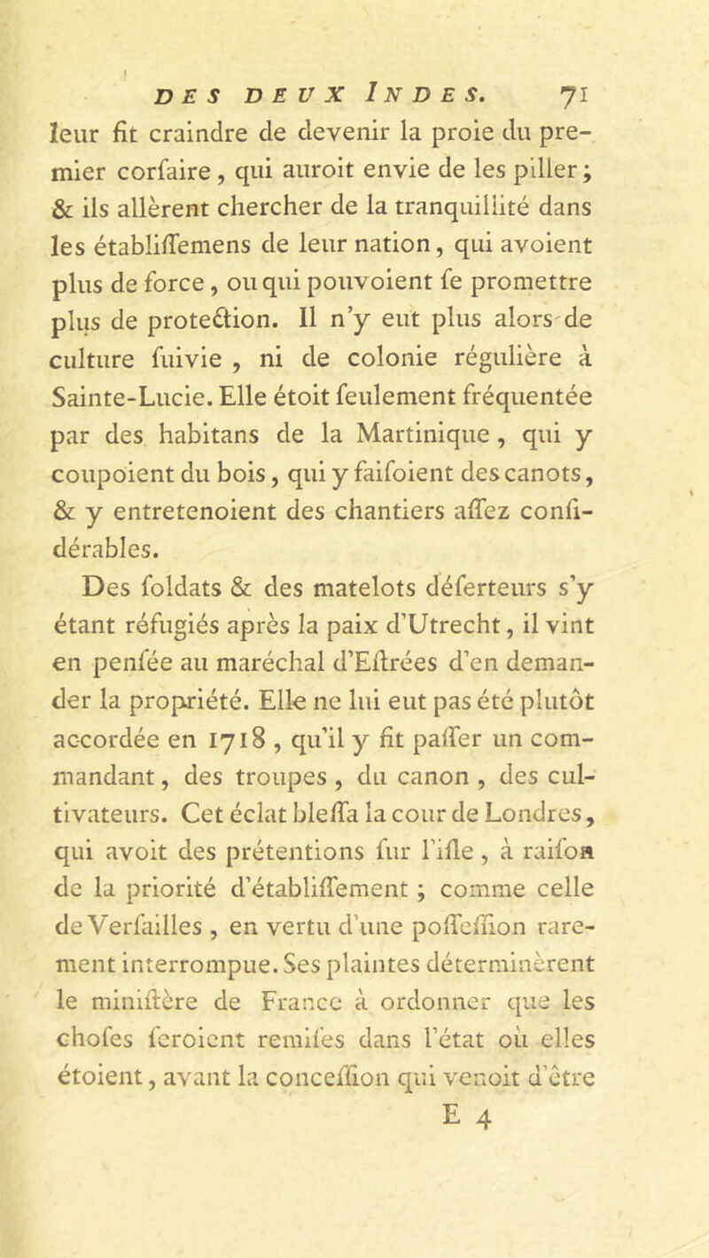 I des deux Indes. 71 leur fît craindre de devenir la proie du pre- mier corfaire, qui auroit envie de les piller ; & ils allèrent chercher de la tranquillité dans les établifTemens de leur nation, qui avoient plus de force, ou qui pouvoient fe promettre plus de protection. Il n’y eut plus alors de culture fuivie , ni de colonie régulière à Sainte-Lucie. Elle étoit feulement fréquentée par des habitans de la Martinique , qui y coupoient du bois, qui y faifoient des canots, & y entretenoient des chantiers allez conli- dérables. Des foldats & des matelots déferteurs s’y étant réfugiés après la paix d’Utrecht, il vint en penfée au maréchal d’Eilrées d’en deman- der la propriété. Elle ne lui eut pas été plutôt accordée en 1718, qu’il y fit palier un com- mandant , des troupes , du canon , des cul- tivateurs. Cet éclat blelïa la cour de Londres, qui avoit des prétentions fur fille , à raifon de la priorité d’établilfement ; comme celle de Verfailles , en vertu d’une polîeflion rare- ment interrompue. Ses plaintes déterminèrent le miniftère de France à ordonner que les chofes feroicnt remues dans l’état où elles étoient, avant la conceflion qui venoit d’ètre E 4