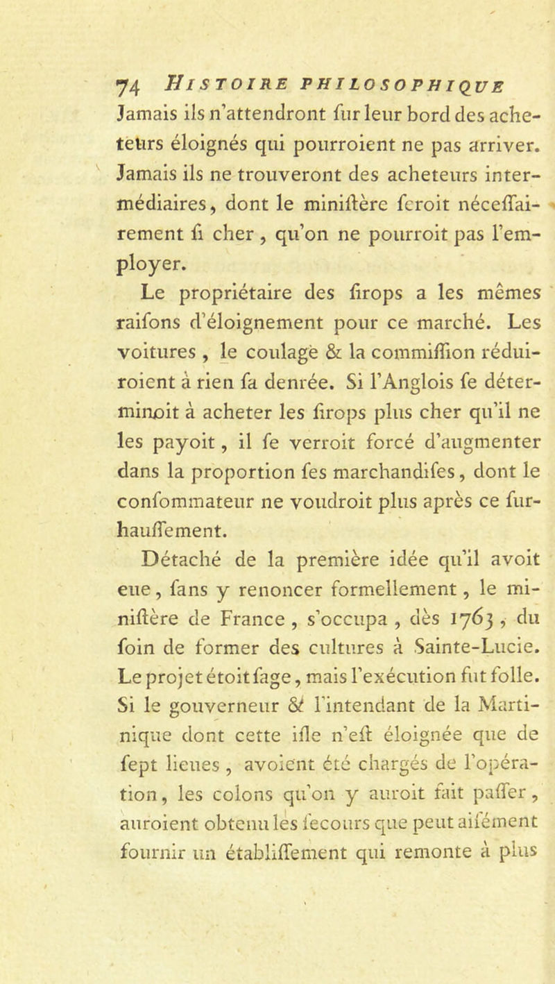 Jamais ils n’attendront fur leur bord des ache- teurs éloignés qui pourroient ne pas arriver. Jamais ils ne trouveront des acheteurs inter- médiaires, dont le ministère fcroit nécedai- rement fi cher , qu’on ne pourroit pas l’em- ployer. Le propriétaire des drops a les mêmes raifons d’éloignement pour ce marché. Les voitures , le coulage &amp; la commiflion rédui- roient à rien fa denrée. Si l’Anglois fe déter- minoit à acheter les firops plus cher qu’il ne les payoit, il fe verrait forcé d’augmenter dans la proportion fes marchandises, dont le confommateur ne voudrait plus après ce fur- haudement. Détaché de la première idée qu’il avoit eue, fans y renoncer formellement, le mi- nidère de France , s’occupa , dès 1763 , du foin de former des cultures à Sainte-Lucie. Le projet étoit fage, mais l’exécution fut folle. Si le gouverneur &amp; l’intendant de la Marti- nique dont cette ide n’efl éloignée que de fept lieues , avoient été chargés de l’opéra- tion , les colons qu’on y aurait tait pader, auraient obtenu les Secours que peut aiîément fournir un établidement qui remonte à plus