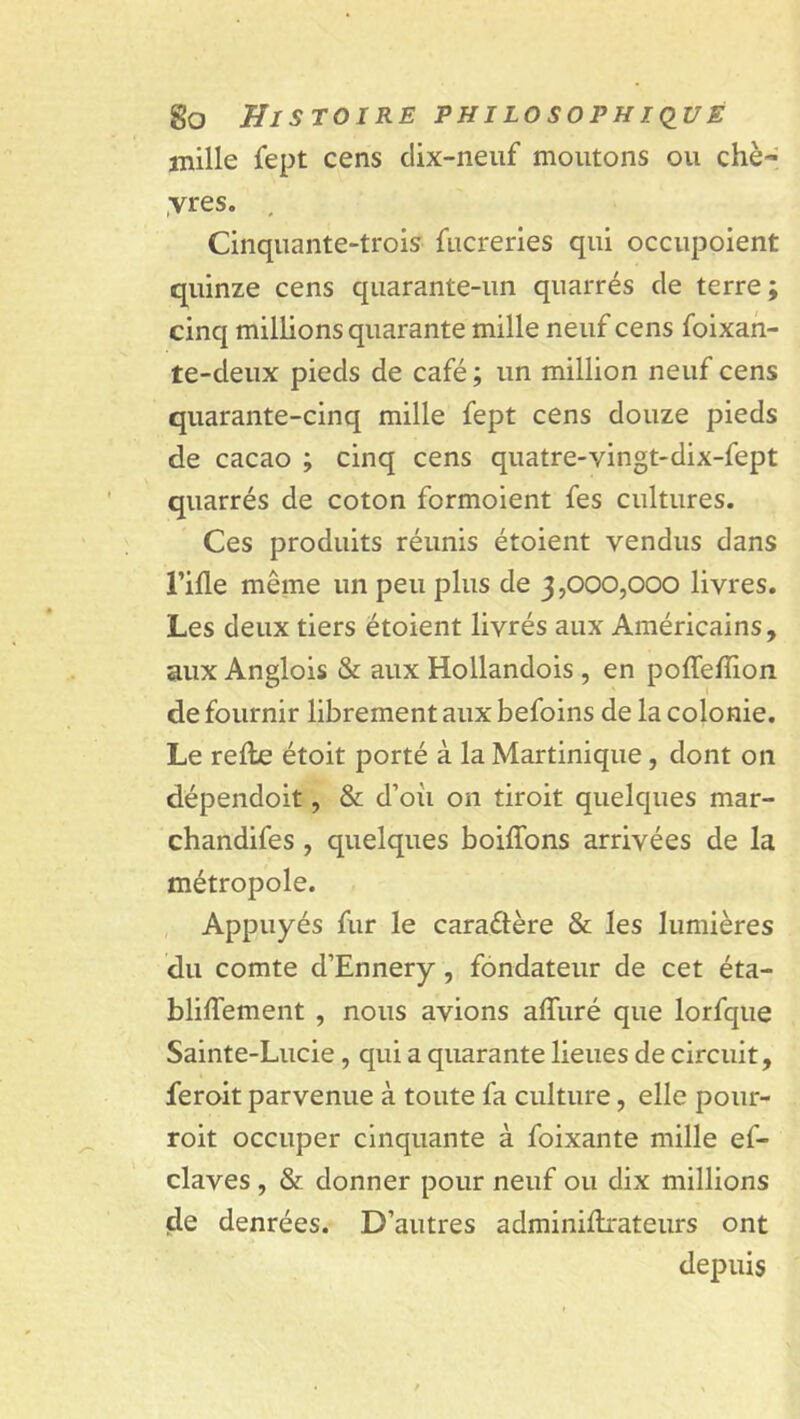 mille fept cens dix-neuf moutons ou chè- yres. . Cinquante-trois fucreries qui occupoient quinze cens quarante-un quarrés de terre; cinq millions quarante mille neuf cens foixan- te-deux pieds de café ; un million neuf cens quarante-cinq mille fept cens douze pieds de cacao ; cinq cens quatre-vingt-dix-fept quarrés de coton formoient fes cultures. Ces produits réunis étoient vendus dans l’ifle même un peu plus de 3,000,000 livres. Les deux tiers étoient livrés aux Américains, aux Anglois & aux Hollandois, en pofleflion de fournir librement aux befoins de la colonie. Le relie étoit porté à la Martinique, dont on dépendoit, & d’où on droit quelques mar- chandées , quelques boiflons arrivées de la métropole. Appuyés fur le caractère & les lumières du comte d’Ennery , fondateur de cet éta- bliflement , nous avions affuré que lorfque Sainte-Lucie, qui a quarante lieues de circuit, jferoit parvenue à toute fa culture, elle pour- roit occuper cinquante à foixante mille ef- claves , & donner pour neuf ou dix millions de denrées. D’autres adminillrateurs ont depuis