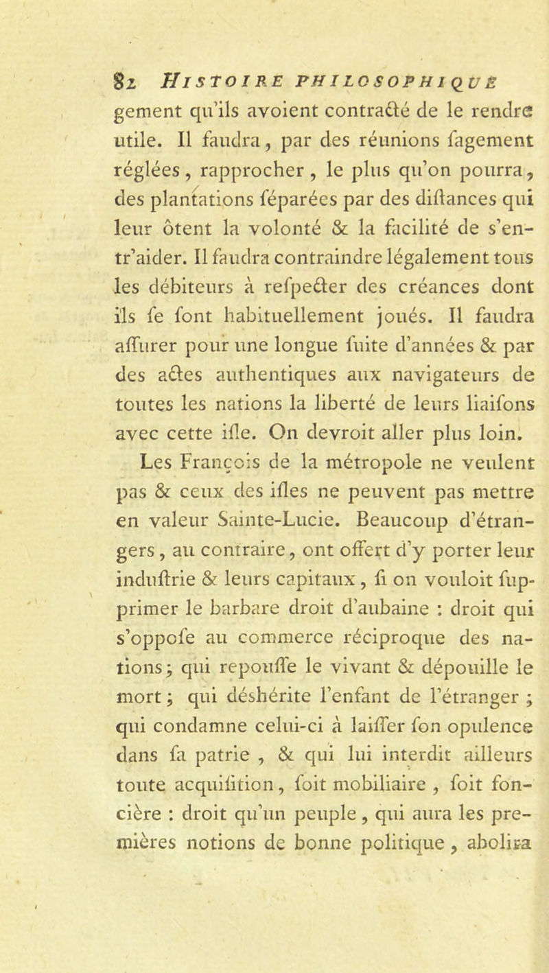 gement qu’ils avoient contrarié de le rendre utile. Il faudra, par des réunions fagement réglées, rapprocher, le plus qu’on pourra, des plantations féparécs par des diftances qui leur ôtent la volonté &amp; la facilité de s’en- tr’aider. Il faudra contraindre légalement tous les débiteurs à refpe&amp;er des créances dont ils fe font habituellement joués. Il faudra alïurer pour une longue fuite d’années &amp; par des aéles authentiques aux navigateurs de toutes les nations la liberté de leurs liaifons avec cette ide. On devroit aller plus loin. Les François de la métropole ne veulent pas &amp; ceux des ides ne peuvent pas mettre en valeur Sainte-Lucie. Beaucoup d’étran- gers , au contraire, ont offert d’y porter leur induftrie &amp; leurs capitaux , fi on vouloit fup- primer le barbare droit d’aubaine : droit qui s’oppcfe au commerce réciproque des na- tions; qui repouffe le vivant &amp; dépouille le mort ; qui déshérite l’enfant de l’étranger ; qui condamne celui-ci à laiffer fon opulence dans fa patrie , &amp; qui lui interdit ailleurs toute acquifition, foit mobiliaire , foit fon- cière : droit qu’un peuple, qui aura les pre- mières notions de bonne politique, abolira