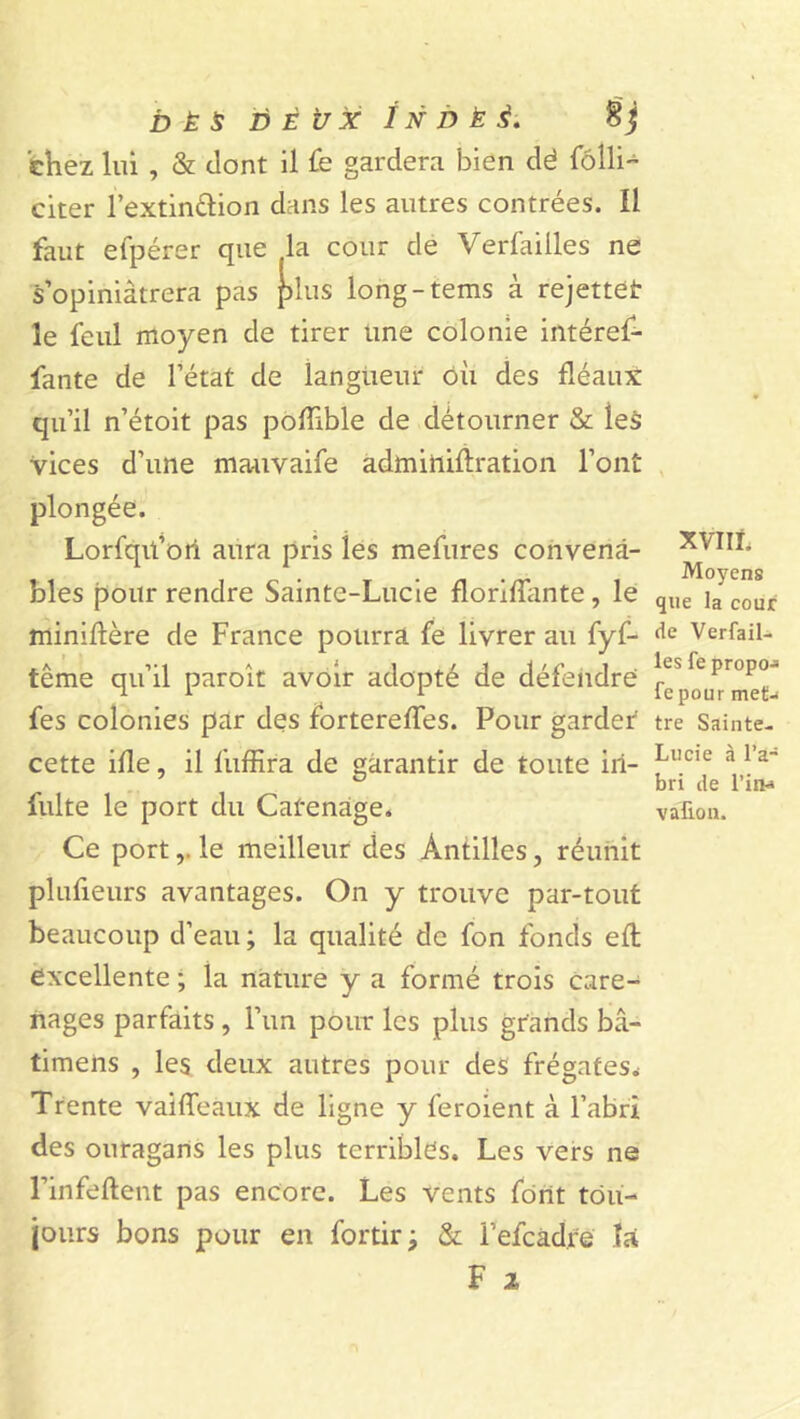 DÉS DEUX î N DÉ 3. chez lui , &amp; dont il fe gardera bien dé fôlli- citer l’extin&amp;ion dans les autres contrées. Il faut efpérer que la cour de Verfailles ne s’opiniâtrera pas plus long-tems à rejettes îe feul moyen de tirer une colonie intéref- fante de l’état de langueur où des fléaux qu’il n’étoit pas pofîible de détourner &amp; les vices d’une mauvaife adminiftration l’ont plongée. Lorfqü’ori aura pris les mefures convena- bles pour rendre Sainte-Lucie floriflante, le miniftère de France pourra fe livrer au fyf- tême qu’il paroît avoir adopté de défendre fes colonies par des fortereffes. Pour garder cette ifle, il fuffira de garantir de toute iri- fulte le port du Catenage. Ce portle meilleur des Antilles, réunit plufieurs avantages. On y trouve par-tout beaucoup d’eau; la qualité de fon fonds eft excellente ; la nature y a formé trois caré- nages parfaits , l’un pour les plus grands bâ- timens , les deux autres pour des frégates* Trente vaifTeaux de ligne y feroient à l’abri des ouragans les plus terribles. Les vers ne l’infeftent pas encore. Les vents font tou- jours bons pour en fortir; &amp; l’efcàd.re îa F 1 XVIÏL Moyens que la cour de Verfail- les fe propo-a fepour met-* tre Sainte- Lucie à l’a- bri de l’iiH vallon.