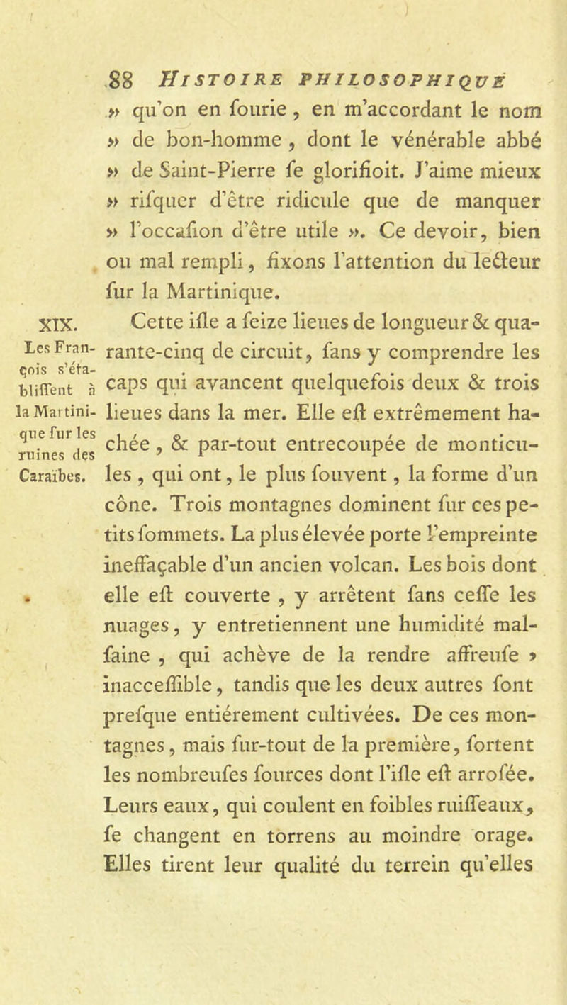 ) 88 Histoire philosophique » qu’on en fourie , en m’accordant le nom » de bon-homme , dont le vénérable abbé » de Saint-Pierre fe glorifioit. J’aime mieux » rifquer d’être ridicule que de manquer » l’occafion d’être utile ». Ce devoir, bien ou mal rempli, fixons l’attention du leéteur fur la Martinique. XIX. Cette ifle a feize lieues de longueur &amp; qua- LesFran- rante-cinq de circuit, fans y comprendre les çois s’éta- . . r . . Q biiffent à caPs C1U1 avancent quelquefois deux &amp; trois la Martini- lieues dans la mer. Elle eft extrêmement ha- ni in exiles c^e ’ ^ Par_tollt entrecoupée de monticu- Caraïbes. les , qui ont, le plus fouvent, la forme d’un cône. Trois montagnes dominent fur ces pe- tits fommets. La plus élevée porte l’empreinte ineffaçable d’un ancien volcan. Les bois dont . elle eft couverte , y arrêtent fans ceffe les nuages, y entretiennent une humidité mal- faine , qui achève de la rendre affreufe •&gt; inaccefïible, tandis que les deux autres font prefque entièrement cultivées. De ces mon- tagnes, mais fur-tout de la première, fortent les nombreufes fources dont l’ifle eft arrofée. Leurs eaux, qui coulent en foibles ruiffeaux, fe changent en torrens au moindre orage. Elles tirent leur qualité du terrein quelles