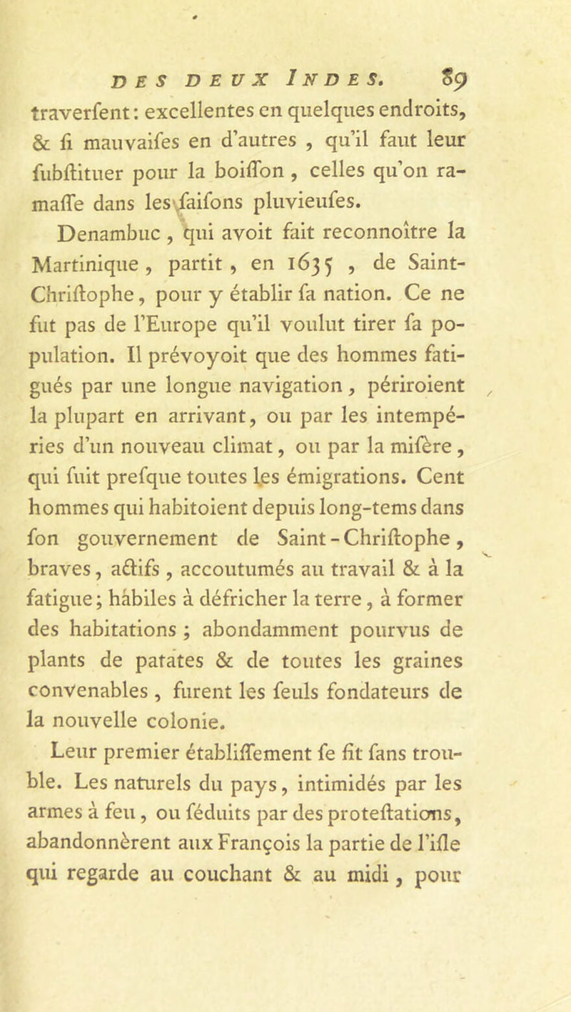 traverfent: excellentes en quelques endroits, &amp; li mauvaifes en d’autres , qu’il faut leur fubftituer pour la boilfon , celles qu’on ra- maffe dans les-Jaifons pluvieufes. Denambuc , qui avoit fait reconnoître la Martinique, partit, en 1635 5 de Saint- Chriftophe, pour y établir fa nation. Ce ne fut pas de l’Europe qu’il voulut tirer fa po- pulation. Il prévoyoit que des hommes fati- gués par une longue navigation , périroient la plupart en arrivant, ou par les intempé- ries d’un nouveau climat, ou par la mifère , qui fuit prefque toutes l.es émigrations. Cent hommes qui habitoient depuis long-tems dans fon gouvernement de Saint-Chriftophe, braves, aélifs , accoutumés au travail &amp; à la fatigue ; habiles à défricher la terre, à former des habitations ; abondamment pourvus de plants de patates &amp; de toutes les graines convenables , furent les feuls fondateurs de la nouvelle colonie. Leur premier établilfement fe ht fans trou- ble. Les naturels du pays, intimidés par les armes à feu, ou féduits par des proteftatioms, abandonnèrent aux François la partie de Fille qui regarde au couchant &amp; au midi, pour