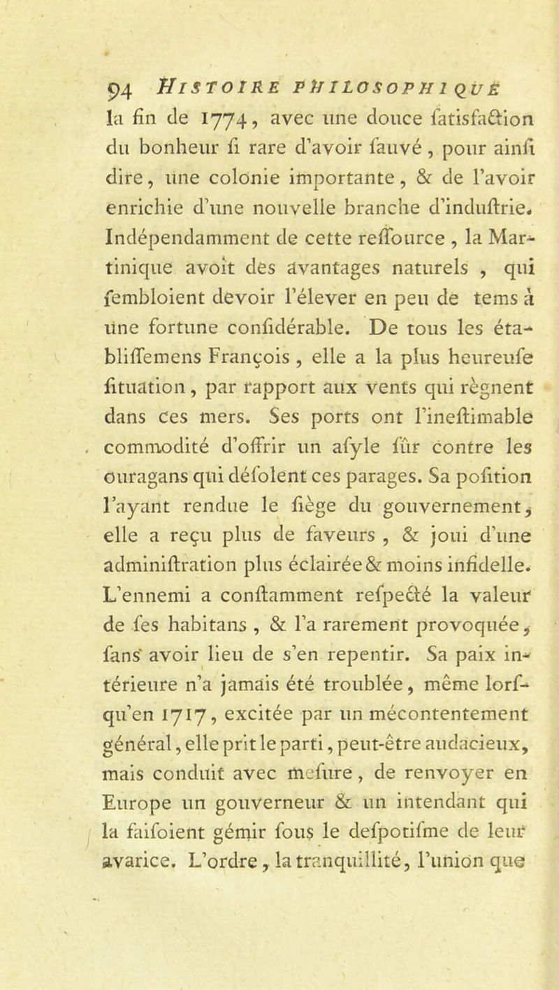 la fin de 1774, avec line douce fatisfaûion du bonheur fi rare d’avoir fauvé, pour ainfi dire, une colonie importante, &amp; de l’avoir enrichie d’une nouvelle branche d’induftrie. Indépendamment de cette reffource , la Mar- tinique avoit des avantages naturels , qui fembloient devoir l’élever en peu de tems à line fortune confidérable. De tous les éta- bliffemens François , elle a la plus heureufe fituation, par rapport aux vents qui régnent dans Ces mers. Ses ports ont l’ineftimable . commodité d’offrir un afyle fût contre les ouragans qui défolent ces parages. Sa pofition l’ayant rendue le fiège du gouvernement ^ elle a reçu plus de faveurs , &amp; joui d’une adminiftration plus éclairée &amp; moins infidelle. L’ennemi a conftamment refpecté la valeur de fies habitans , &amp; l’a rarement provoquée, fans avoir lieu de s’en repentir. Sa paix in- térieure n’a jamais été troublée, même lorf- qu’en 1717, excitée par un mécontentement général, elle prit le parti, peut-être audacieux, mais conduit avec mefure , de renvoyer en Europe un gouverneur &amp; un intendant qui la faifoient gémir fous le defpotifme de leur avarice. L’ordre, la tranquillité, l’union que