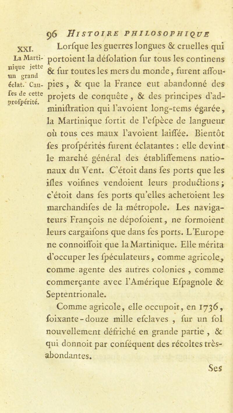 XXI. La Marti- nique jette un grand éclat.' Cali- fes de cette profjpérité. 96 Histoire philosophique Lorfque les guerres longues & cruelles qui portoient la défolation fur tous les continens & fur toutes les mers du monde, furent aflou- pies , & que la France eut abandonné des projets de conquête, & des principes d’ad- minidration qui l’avoient long-tems égarée, la Martinique fortit de Fefpèce de langueur où tous ces maux l’avoient laidee. Bientôt fes profpérités furent éclatantes : elle devint le marché général des établiffemens natio- naux du Vent. C’étoit dans fes ports que les ilïes voifines vendoient leurs produéÜons ; c’étoit dans fes ports qu’elles achetaient les marchandées de la métropole. Les naviga- teurs François ne dépofoient, ne formoient leurs cargaifons que dans fes ports. L’Europe ne connoiffoit que la Martinique. Elle mérita d’occuper les fpéculateurs, comme agricole^ comme agente des autres colonies , comme commerçante avec l’Amérique Efpagnole & Septentrionale. Comme agricole, elle occupoit, en 1736, foixante-douze mille efclaves , fur un fol nouvellement défriché en grande partie , & qui donnoit par conféquent des récoltes très- abondantes. Ses