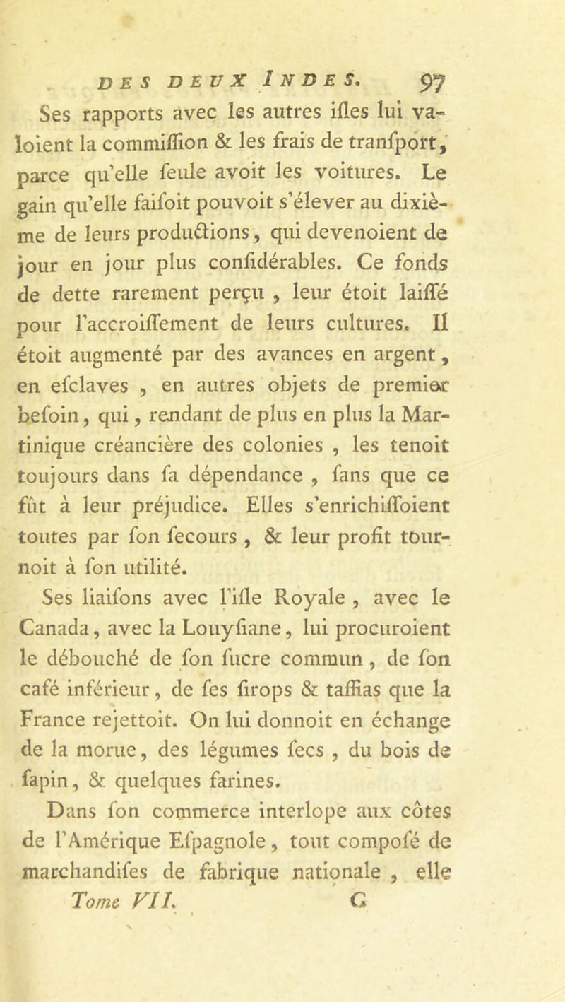 Ses rapports avec les autres ides lui va- ïoient la commilîion &amp; les frais de tranfport, parce quelle feule avoit les voitures. Le gain quelle faifoit pouvoit s’élever au dixiè- me de leurs produ&amp;ions, qui devenoient de jour en jour plus conlidérables. Ce fonds de dette rarement perçu , leur étoit laide pour l’accraiffement de leurs cultures. Il étoit augmenté par des avances en argent, en efclaves , en autres objets de premier1 befoin, qui, rendant de plus en plus la Mar- tinique créancière des colonies , les tenoit toujours dans fa dépendance , fans que ce fût à leur préjudice. Elles s’enrichiffoient toutes par fon fecours , &amp; leur profit tour- noit à fon utilité. Ses liaifons avec Tille Royale , avec le Canada, avec la Louyfiane, lui procuraient le débouché de fon fucre commun , de fon café inférieur, de fes firops &amp; taffias que la France rejettoit. On lui donnoit en échange de la morue, des légumes fecs , du bois de fapin, &amp; quelques farines. Dans fon commerce interlope aux côtes de l’Amérique Efpagnole, tout compote de marchandées de fabrique nationale , elle Tome FIL G