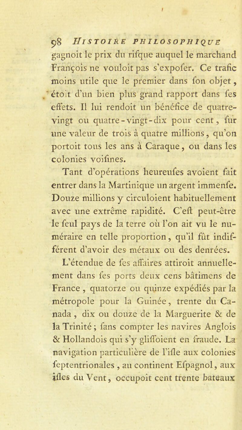 I 98 Histoire philosophique gagnoit le prix du rifque auquel le marchand François ne vouloit pas s’expofer. Ce trafic moins utile que le premier dans fon objet, éto't d’un bien plus grand rapport dans fes effets. Il lui rendoit un bénéfice de quatre- vingt ou quatre-vingt-dix pour cent, fur line valeur de trois à quatre millions, qu’on portoit tous les ans à Caraque, ou dans les colonies voifmes. Tant d’opérations heureufes avoient fait entrer dans la Martinique un argent immenfe. Douze millions y circuloient habituellement avec une extrême rapidité. C’efl peut-être le feul pays de la terre où l’on ait vu le nu- méraire en telle proportion, qu’il fût indif- férent d’avoir des métaux ou des denrées. L’étendue de fes affaires attiroit annuelle- ment dans fes ports deux cens bâtimens de France , quatorze ou quinze expédiés par la métropole pour la Guinée, trente du Ca- nada , dix ou douze de la Marguerite & de la Trinité ; fans compter les navires Anglois & Hollandois qui s’y gliffoient en fraude. La navigation particulière de l’ifle aux colonies feptentrionales , au continent Efpagnol, aux ifles du Vent, occupoit cent trente bateaux