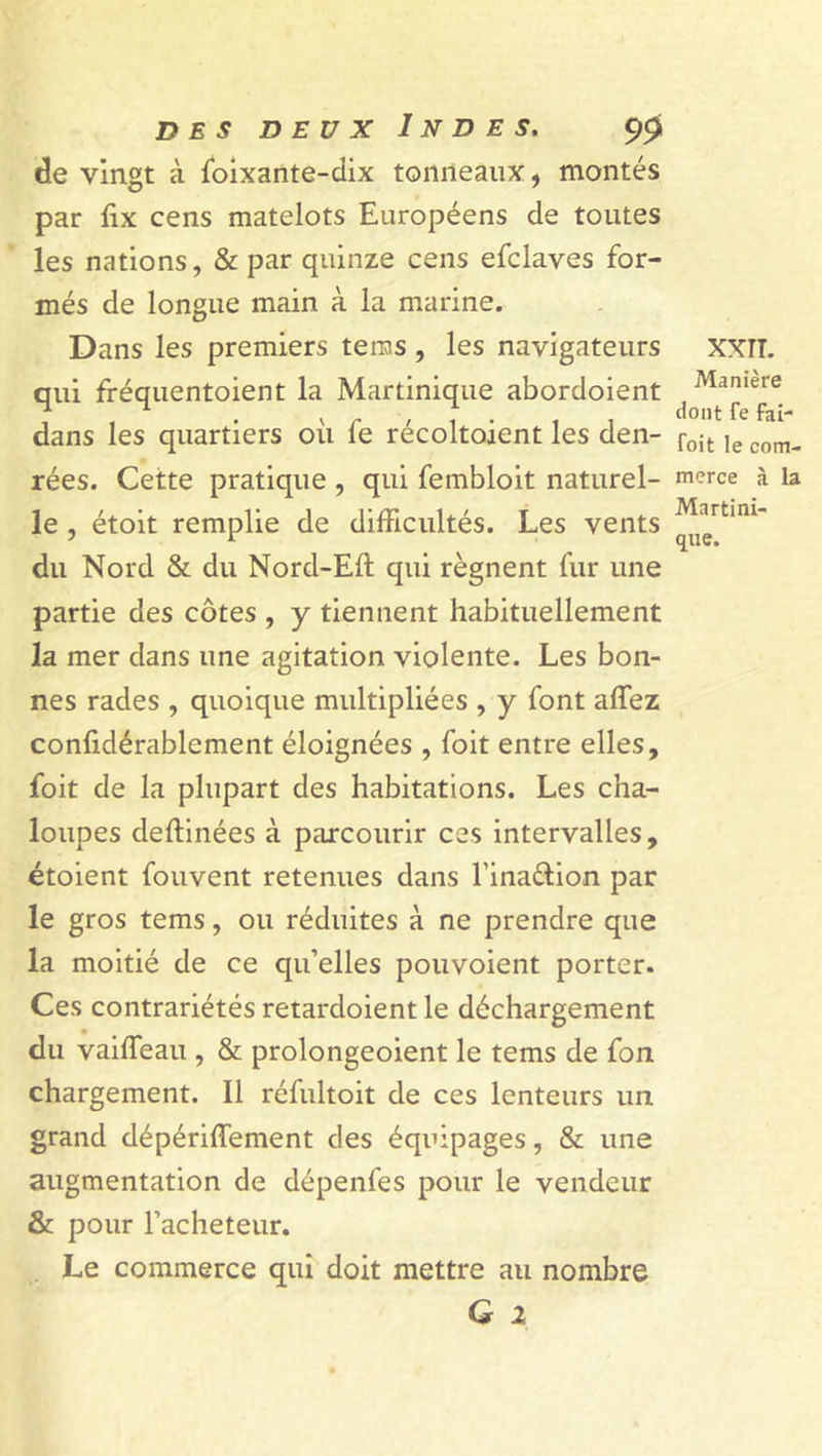de vingt à foixante-dix tonneaux, montés par fix cens matelots Européens de toutes les nations, &amp; par quinze cens efclaves for- més de longue main à la marine. Dans les premiers tems, les navigateurs qui fréquentoient la Martinique abordoient dans les quartiers où fe récoltoient les den- rées. Cette pratique , qui fembloit naturel- le , étoit remplie de difficultés. Les vents du Nord &amp; du Nord-Eft qui régnent fur une partie des côtes , y tiennent habituellement la mer dans une agitation violente. Les bon- nes rades , quoique multipliées , y font alfez confidérablement éloignées , foit entre elles, foit de la plupart des habitations. Les cha- loupes deflinées à parcourir ces intervalles, étoient fouvent retenues dans l’ina&amp;ion par le gros tems, ou réduites à ne prendre que la moitié de ce qu’elles pouvoient porter. Ces contrariétés retardoient le déchargement du vailfeau , &amp; prolongeoient le tems de fon chargement. Il réfultoit de ces lenteurs un grand dépériffement des équipages, &amp; une augmentation de dépenfes pour le vendeur &amp; pour l’acheteur. Le commerce qui doit mettre au nombre G i XXTT. Manière dont fe fai- toit le com- merce à la Martini- que.