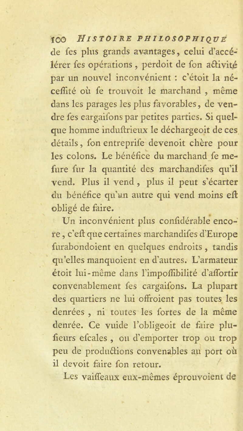 de fes plus grands avantages, celui d’accé- lérer fes opérations , perdoit de fon a&ivité par un nouvel inconvénient : c’étoit la né- cefïïté où fe trouvoit le marchand , même dans les parages les plus favorables, de ven- dre fes cargaifons par petites parties. Si quel- que homme induftrieux le déchargeoit de ces détails, fon entreprife devenoit chère pour les colons. Le bénéfice du marchandée me- fure fur la quantité des marchandifes qu’il vend. Plus il vend , plus il peut s’écarter du bénéfice qu’un autre qui vend moins efl obligé de faire. Un inconvénient plus confidérable enco- re , c’efl que certaines marchandifes d’Europe furabondoient en quelques endroits , tandis qu’elles manquoient en d’autres. L’armateur étoit lui-même dans l’impofîibilité d’affortir convenablement fes cargaifons. La plupart des quartiers ne lui offroient pas toutes les denrées , ni toutes les fortes de la même denrée. Ce vuide l’obligeoit de faire plu- lieurs efcales , ou d’emporter trop ou trop peu de produ&ions convenables au port où il devoit faire fon retour. Les vaiffeaux eux-mêmes éprouvoient de