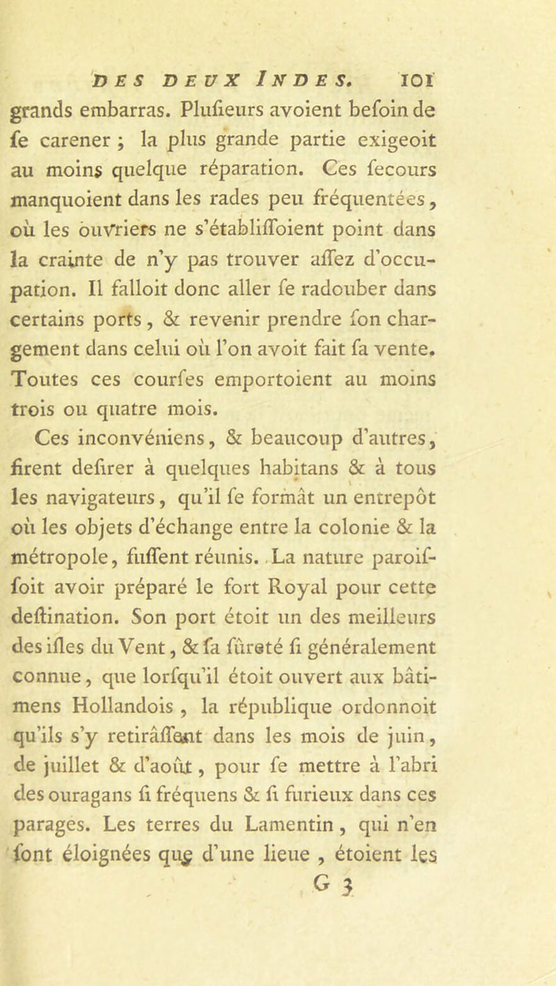 grands embarras. Plufieurs avoient befoin de fe carener ; la plus grande partie exigeoit au moins quelque réparation. Ces fecours manquoient dans les rades peu fréquentées, où les ouvriers ne s’établiffoient point dans la crainte de n’y pas trouver allez d’occu- pation. Il falloir donc aller fe radouber dans certains ports , &amp; revenir prendre ion char- gement dans celui où l’on avoit fait fa vente. Toutes ces courfes emportoient au moins trois ou quatre mois. Ces inconvéniens, &amp; beaucoup d’autres, firent defirer à quelques habitans &amp; à tous les navigateurs, qu’il fe formât un entrepôt où les objets d’échange entre la colonie &amp; la métropole, fuffent réunis. La nature paroif- foit avoir préparé le fort Royal pour cette deftination. Son port étoit un des meilleurs des illes du Vent, &amp; fa fureté fi généralement connue, que lorfqu’il étoit ouvert aux bâti- mens Hollandois , la république ordonnoit qu’ils s’y retirâlfant dans les mois de juin, de juillet &amp; d’aout, pour fe mettre à l’abri des ouragans fi fréquens &amp; fi furieux dans ces parages. Les terres du Lamentin, qui n’en font éloignées qu£ d’une lieue , étoient les G J