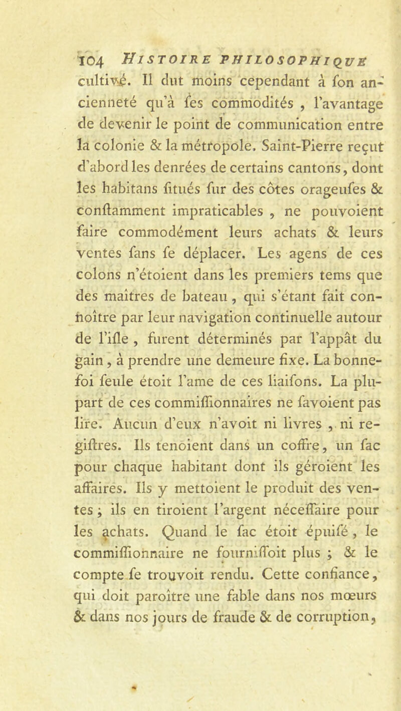 cultivé. Il dut moins cependant à fon an- cienneté qu’à les commodités , l’avantage de devenir le point de communication entre la colonie & la métropole, Saint-Pierre reçut d’abord les denrées de certains cantons, dont les habitans fitués fur des côtes orageufes & conflamment impraticables , ne pouvoient faire commodément leurs achats & leurs ventes fans fe déplacer. Les agens de ces colons rfétoient dans les premiers tems que des maîtres de bateau , qui s’étant fait con- hoître par leur navigation continuelle autour de l’ifle , furent déterminés par l’appât du gain , à prendre une demeure fixe. La bonne- foi feule étoit l’ame de ces liaifons. La plu- part de ces commiflionnaires ne favoient pas lire. Aucun d’eux n’avoit ni livres , ni re- giftres. Ils tenoient dans un coffre, un fac pour chaque habitant dont ils géroient les affaires. Ils y mettoient le produit des ven- tes ; ils en tiroient l’argent néceïfaire pour les achats. Quand le fac étoit épuifé , le commiflionnaire ne fourniffoit plus ; & le compte fe trouvoit rendu. Cette confiance, qui doit paroître une fable dans nos mœurs & dans nos jours de fraude & de corruption,