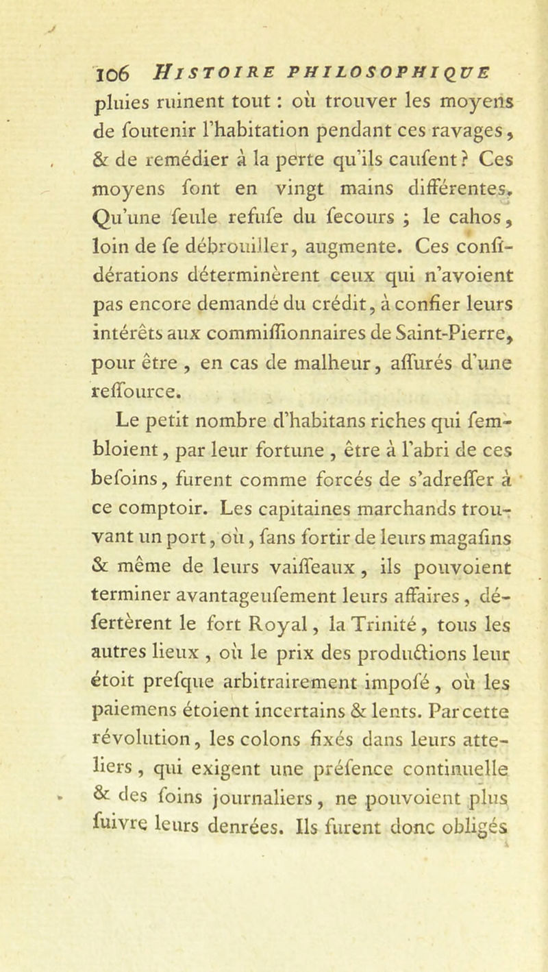 pluies ruinent tout : où trouver les moyens de foutenir l’habitation pendant ces ravages, &amp; de remédier à la perte qu’ils caufent ? Ces moyens font en vingt mains différentes. Qu’une feule refufe du fecours ; le cahos, loin de fe débrouiller, augmente. Ces conft- dérations déterminèrent ceux qui n’avoient pas encore demandé du crédit, à confier leurs intérêts aux commiffionnaires de Saint-Pierre, pour être , en cas de malheur, affurés d'une reffource. Le petit nombre d’habitans riches qui fem- bloient, par leur fortune , être à l’abri de ces befoins, furent comme forcés de s’adreffer à ce comptoir. Les capitaines marchands trou- vant un port, où, fans fortir de leurs magafins &amp; même de leurs vaiffeaux , ils pouvoient terminer avantageufement leurs affaires, dé- fertèrent le fort Royal, la Trinité, tous les autres lieux , où le prix des produ&amp;ions leur étoit prefque arbitrairement impofé, où les paiemens étoient incertains &amp; lents. Par cette révolution, les colons fixés dans leurs atte- liers , qui exigent une préfence continuelle &amp; des foins journaliers, ne pouvoient plus fuivre leurs denrées. Ils furent donc obligés