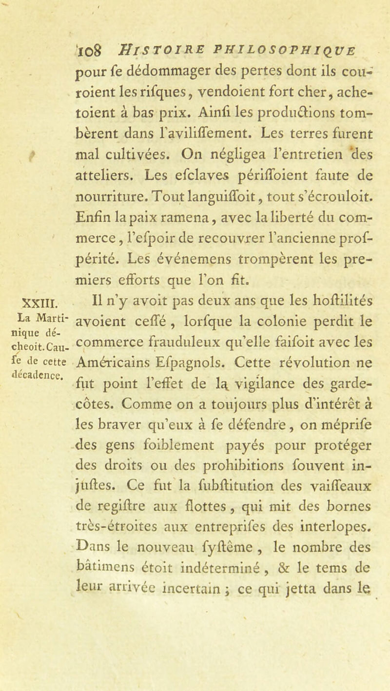pour fe dédommager des pertes dont ils cou- roient les rifques, yendoient fort cher, ache- toient à bas prix. Ainfi les produ&amp;ions tom- bèrent dans l’aviliffement. Les terres furent mal cultivées. On négligea l’entretien 'des atteliers. Les efclaves périffoient faute de nourriture. Tout languiffoit, tout s’écrouloit. Enfin la paix ramena, avec la liberté du com- merce , l’efpoir de recouvrer l’ancienne prof- périté. Les événemens trompèrent les pre- miers efforts que l’on fit. XXIII. Il n’y avoit pas deux ans que les hoftilités La Marti- avoient ceffé , lorfque la colonie perdit le cheoit.Cau- commerce frauduleux qu’elle faifoit avec les fe de cette Américains Efpagnols. Cette révolution ne ikcadence. ^ point l’effet de la vigilance des garde- côtes. Comme on a toujours plus d’intérêt à les braver qu’eux à fe défendre, on méprife des gens faiblement payés pour protéger des droits ou des prohibitions fouvent in- jufles. Ce fut la fubftitution des vaiffeaux de regiftre aux flottes , qui mit des bornes très-étroites aux entreprifes des interlopes. Dans le nouveau fyftême , le nombre des bâtimens étoit indéterminé , &amp; le tems de leur arrivée incertain ; ce qui jetta dans le