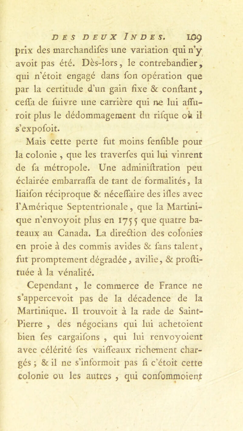 prix des marchandifes une variation qui n’y avoit pas été. Dès-lors, le contrebandier, qui n’étoit engagé dans fon opération que par la certitude d’un gain fixe & confiant, céda de fuivre une carrière qui ne lui afîu- roit plus le dédommagement du rifque oà il s’expofoit. Mais cette perte fut moins fenfible pour la colonie , que les traverfes qui lui vinrent de fa métropole. Une adminiflration peu éclairée embarraffa de tant de formalités, la liaifon réciproque & nécelfaire des ifles avec l’Amérique Septentrionale, que la Martini- que n’envoyoit plus en 1755 que quatre ba- teaux au Canada. La direélion des colonies » en proie à des commis avides & fans talent, fut promptement dégradée, avilie, & profti- tuée à la vénalité. Cependant, le commerce de France ne s’appercevoit pas de la décadence de la Martinique. Il trouvoit à la rade de Saint- Pierre , des négocians qui lui achetoient bien fes cargaifons , qui lui renvoyoient avec célérité fes vaiffeaux richement char- gés ; & il ne s’informoit pas fi c’étoit cette colonie ou les autres , qui confommoient