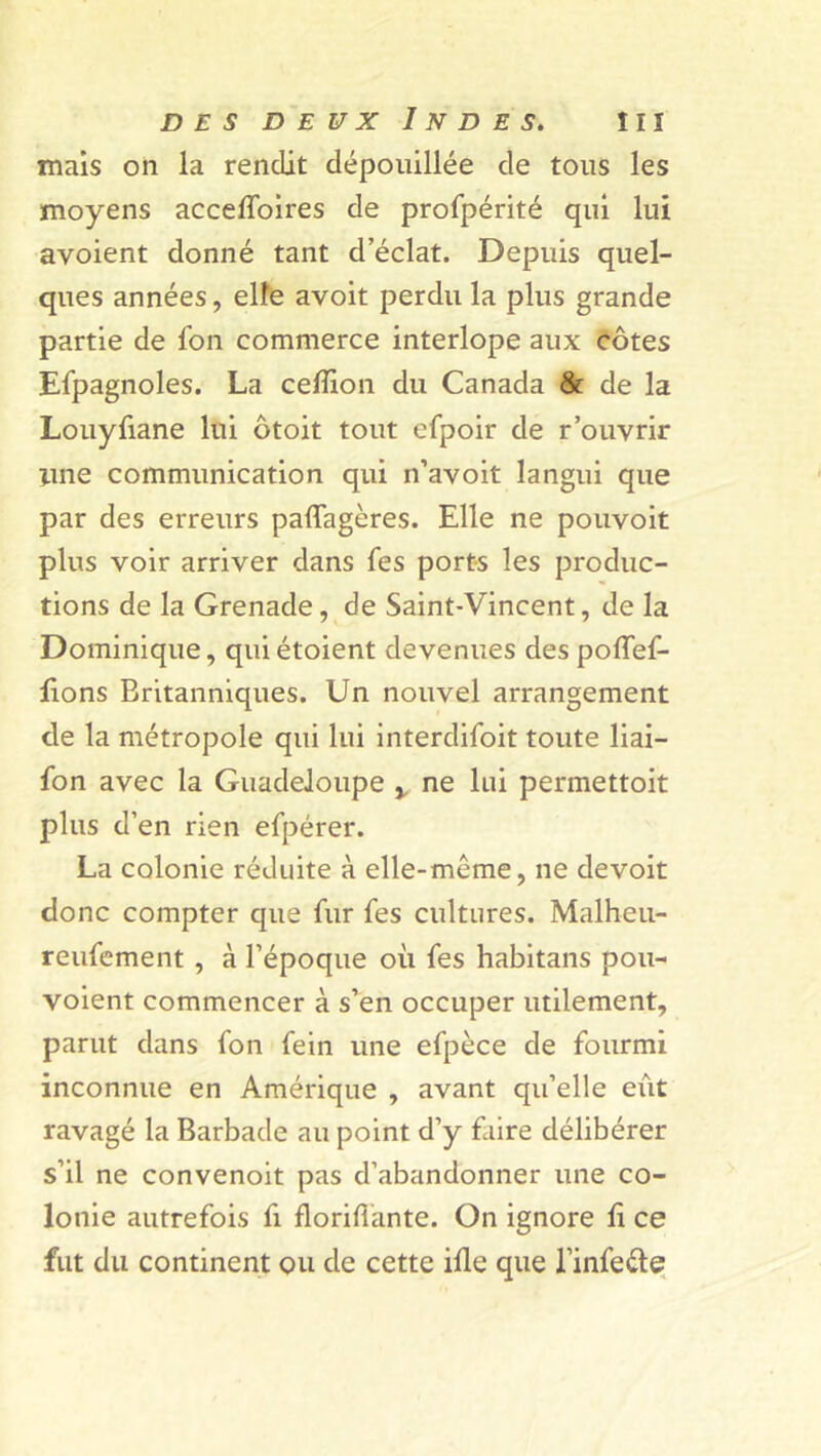 mais on la rendit dépouillée de tous les moyens accelfoires de profpérité qui lui avoient donné tant d’éclat. Depuis quel- ques années, elfe avoit perdu la plus grande partie de fon commerce interlope aux côtes Espagnoles. La ceffion du Canada & de la Louyliane lui ôtoit tout efpoir de r'ouvrir une communication qui n’avoit langui que par des erreurs paffagères. Elle ne pouvoit plus voir arriver dans Ses ports les produc- tions de la Grenade, de Saint-Vincent, de la Dominique, qui étoient devenues des polfef- fions Britanniques. Un nouvel arrangement de la métropole qui lui interdifoit toute liai— fon avec la Guadeloupe x ne lui permettoit plus d’en rien efpérer. La colonie réduite à elle-même, ne devoit donc compter que fur fes cultures. Malheu- reufement , à l’époque où fes habitans pou- voient commencer à s’en occuper utilement, parut dans fon fein une efpèce de fourmi inconnue en Amérique , avant qu’elle eût ravagé la Barbade au point d’y faire délibérer s’il ne convenoit pas d’abandonner une co- lonie autrefois fi floriflànte. On ignore f ce fut du continent ou de cette ifle que l’infe&e