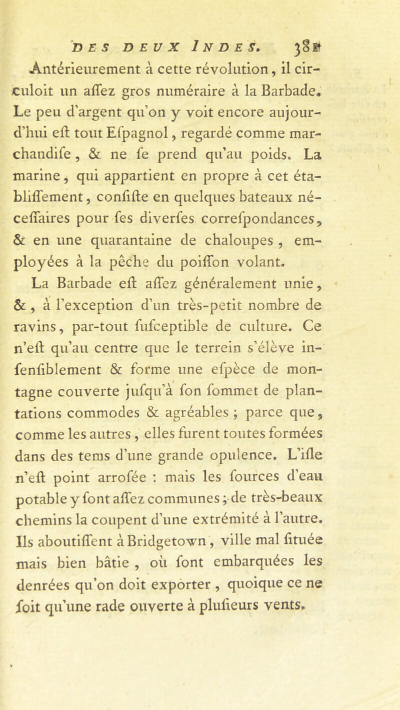 Antérieurement à cette révolution, il cir- culoit un allez gros numéraire à la Barbade. Le peu d’argent qu’on y voit encore aujour- d’hui ell tout Efpagnol, regardé comme mar- chandée , & ne fe prend qu’au poids. La marine, qui appartient en propre à cet éta- bliflement, confifte en quelques bateaux né- cefifaires pour Tes diverfes correfpondances, & en une quarantaine de chaloupes , em- ployées à la pêche du poiffon volant. La Barbade ell allez généralement unie, & , à l’exception d’un très-petit nombre de ravins, par-tout fufceptible de culture. Ce n’eft qu’au centre que le terrein s’élève in- fenfiblement & forme une efpèce de mon- tagne couverte jufqu’à fon fommet de plan- tations commodes & agréables ; parce que, comme les autres , elles furent toutes formées dans des tems d’une grande opulence. L’ifle n’eft point arrofée : mais les fources d’eau potable y font allez communes ; de très-beaux chemins la coupent d’une extrémité à l’autre. Ils aboutilîent àBridgetown , ville mal fituée mais bien bâtie , où font embarquées les denrées qu’on doit exporter , quoique ce ne foit qu’une rade ouverte à plufieurs vents*