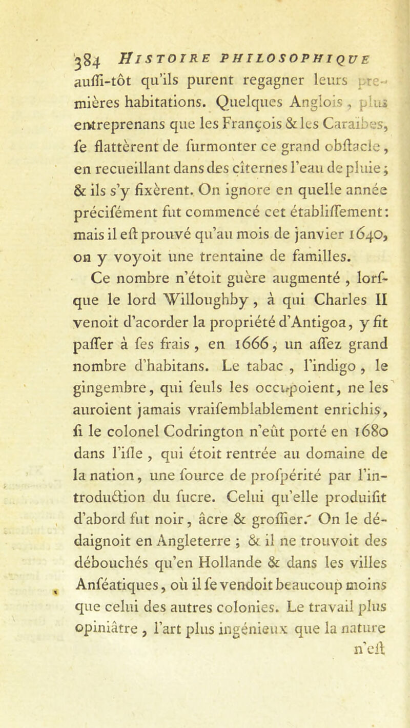 aufli-tôt qu’ils purent regagner leurs pre- mières habitations. Quelques Anglois , : us entreprenans que les François & les Caraïbes, fe flattèrent de furmonter ce grand obflacle, en recueillant dans des citernes l’eau de pluie ; & ils s’y fixèrent. On ignore en quelle année précifément fut commencé cet établiflement: mais il eft prouvé qu’au mois de janvier 1640, on y voyoit une trentaine de familles. Ce nombre n’étoit guère augmenté , lors- que le lord AVilloughby , à qui Charles II venoit d’acorder la propriété d’Antigoa, y fit paffer à fes frais , en 1666, un allez grand nombre d’habitans. Le tabac , l’indigo , le gingembre, qui feuls les occupoient, ne les auroient jamais vraifemblablement enrichis, fi le colonel Codrington n’eût porté en 1680 dans l’ifle , qui étoit rentrée au domaine de la nation, une fource de profpérité par l’in- troduéfion du fucre. Celui qu’elle produifit d’abord fut noir, âcre & grofîier/ On le dé- daignoit en Angleterre ; & il ne trouvoit des débouchés qu’en Hollande & dans les villes Anféatiques, où il fe vendoit beaucoup moins que celui des autres colonies. Le travail plus opiniâtre , l’art plus ingénieux que la nature n’eil