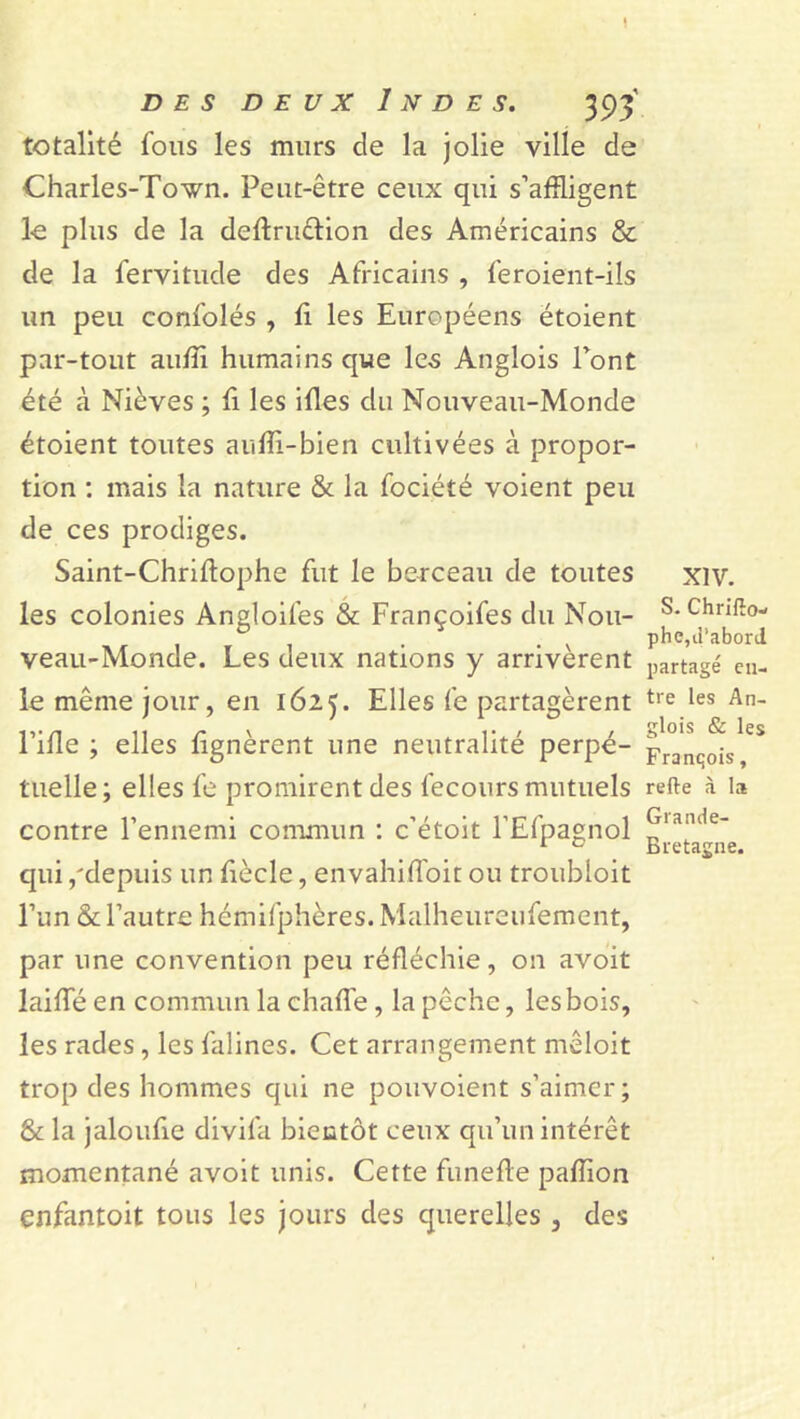 totalité fous les murs cle la jolie ville de Charles-Town. Peut-être ceux qui s’affligent le plus de la dedru&ion des Américains & de la fervitude des Africains , feroient-ils un peu confolés , li les Européens étoient par-tout auffl humains que les Anglois l’ont été à Nièves ; fi les illes du Nouveau-Monde étoient toutes auffl-bien cultivées à propor- tion : mais la nature & la fociété voient peu de ces prodiges. Saint-Chriftophe fut le berceau de toutes les colonies Angloifes & Françoifes du Nou- veau-Monde. Les deux nations y arrivèrent le même jour, en 1625. Elles fe partagèrent Fille ; elles lignèrent une neutralité perpé- tuelle; elles fe promirent des fecours mutuels contre l’ennemi commun : c’étoit l’Efpagnol qui /depuis un fiècle, envahifloit ou troubloit l’un & l’autre hémifphères. Malheureufement, par une convention peu réfléchie, on avoit laide en commun la chad'e, la pêche, les bois, les rades, les falines. Cet arrangement mêloit trop des hommes qui ne pouvoient s’aimer; & la jaloulie divifa bientôt ceux qu’un intérêt momentané avoit unis. Cette funede padion enfantoit tous les jours des querelles, des xiv. S. Chrifîo- phe,à’aborJ partagé en- tre les An- glois & les François, refte à la Grande- Bretagne.