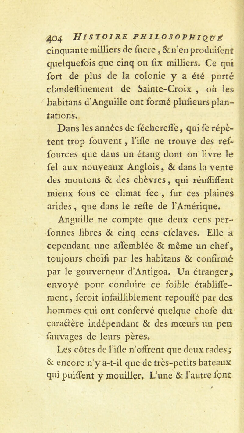 cinquante milliers de lucre , & n’en produifenE quelquefois que cinq ou fix milliers. Ce qui fort de plus de la colonie y a été porté clandeflinement de Sainte-Croix , où les habitans d’Anguille ont formé plufieurs plan- tations. Dans les années de féchereflé, qui fe répè- tent trop fouvent, Fille ne trouve des ref~ fources que dans un étang dont on livre le fel aux nouveaux Anglois, & dans la vente des moutons & des chèvres, qui réulîilTent mieux fous ce climat fec , fur ces plaines arides, que dans le relie de l’Amérique. Anguille ne compte que deux cens per- fonnes libres & cinq cens efclaves. Elle a cependant une alTemblée & même un chef, toujours choifi par les habitans & confirmé par le gouverneur d’Antigoa. Un étranger, envoyé pour conduire ce foible établilfe- ment, feroit infailliblement repouffé par des hommes qui ont confervé quelque chofe du caractère indépendant & des mœurs un peu fauvages de leurs pères. Les côtes de Fille n'ofFrent que deux rades ; & encore n’y a-t-il que de très-petits bateaux qui puilTent y mouiller. L’une & l’autre font