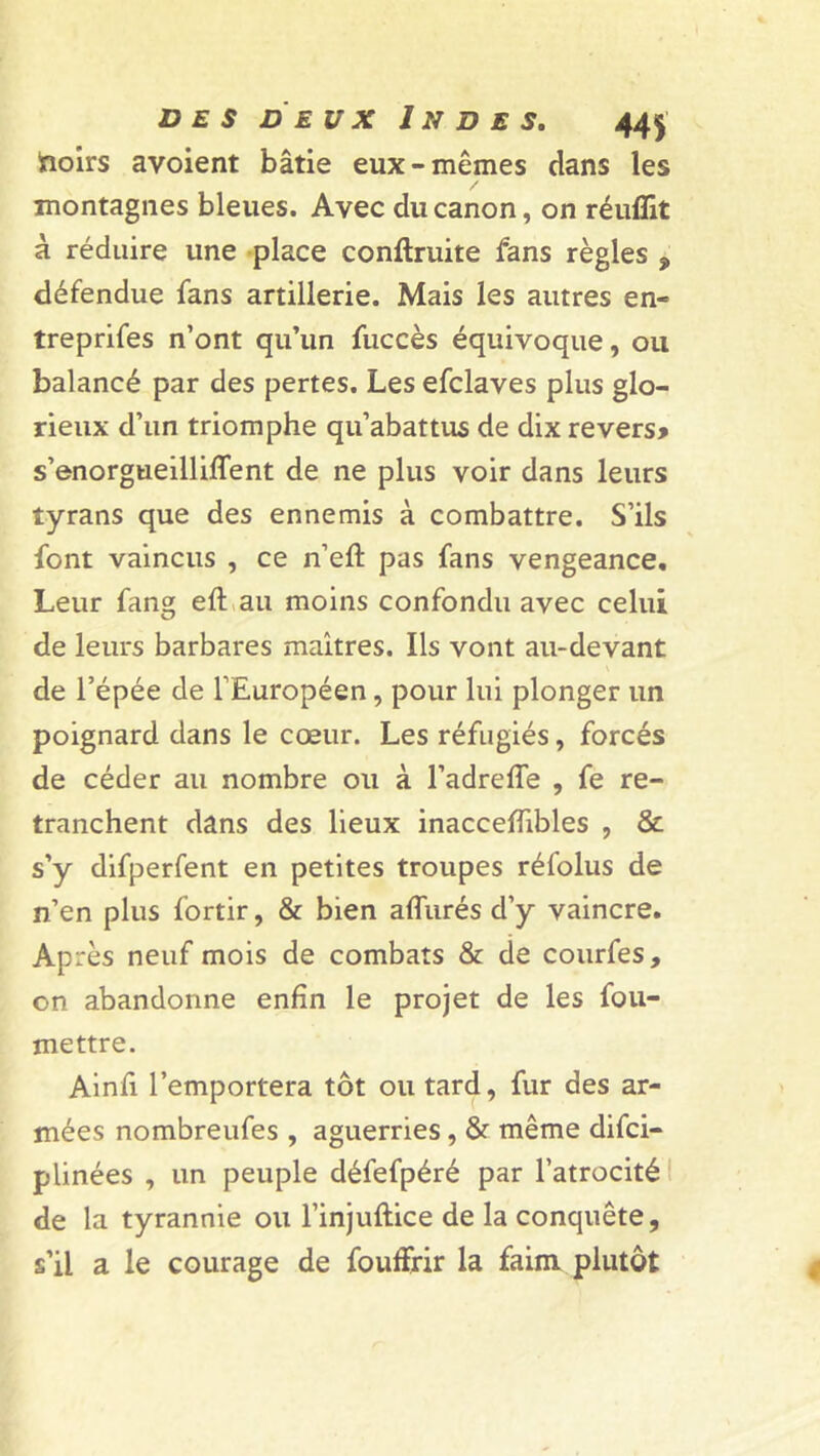 froirs avoient bâtie eux-mêmes dans les montagnes bleues. Avec du canon, on réuffit à réduire une place conftruite fans règles , défendue fans artillerie. Mais les autres en- treprifes n’ont qu’un fuccès équivoque, ou balancé par des pertes. Les efclaves plus glo- rieux d’un triomphe qu’abattus de dix revers* s’enorgueilliflent de ne plus voir dans leurs tyrans que des ennemis à combattre. S’ils font vaincus , ce n’eft pas fans vengeance. Leur fang eft au moins confondu avec celui de leurs barbares maîtres. Ils vont au-devant \ de l’épée de l’Européen, pour lui plonger un poignard dans le cœur. Les réfugiés, forcés de céder au nombre ou à l’adrefîe , fe re- tranchent dans des lieux inacceffibles , & s’y difperfent en petites troupes réfolus de n’en plus fortir, & bien allurés d’y vaincre. Après neuf mois de combats & de courfes, on abandonne enfin le projet de les fou- mettre. Ainfi l’emportera tôt ou tard, fur des ar- mées nombreufes , aguerries, & même difci- plinées , un peuple défefpéré par l’atrocité de la tyrannie ou l’injuftice de la conquête, s’il a le courage de fouffrir la faim plutôt