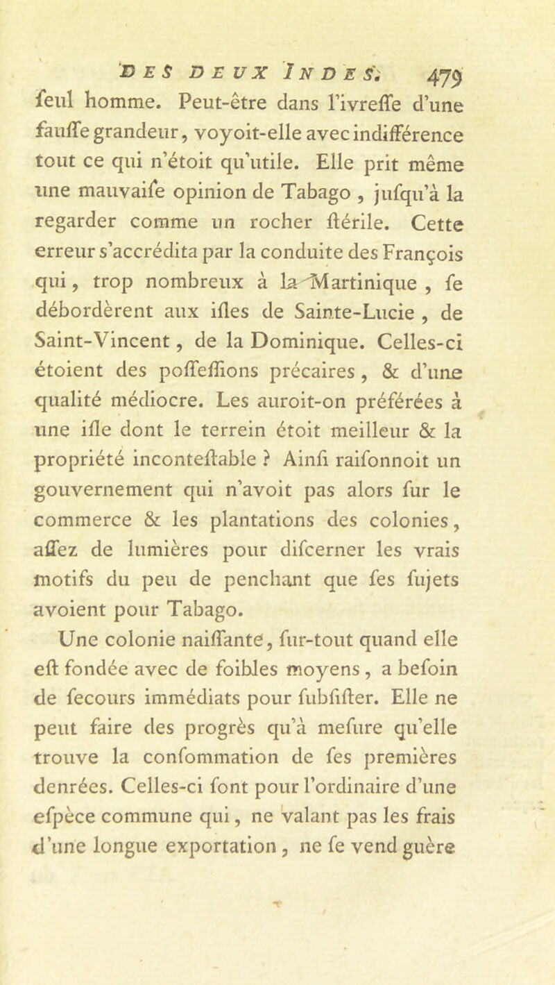 Feul homme. Peut-être dans l’ivreffe d’une faufle grandeur, voyoit-elle avec indifférence tout ce qui n’étoit qu’utile. Elle prit même une mauvaife opinion de Tabago , jufqu’à la regarder comme un rocher ftérile. Cette erreur s’accrédita par la conduite des François qui, trop nombreux à la Martinique , fe débordèrent aux ifles de Sainte-Lucie , de Saint-Vincent, de la Dominique. Celles-ci étoient des poffedions précaires , & d’une qualité médiocre. Les auroit-on préférées à une ide dont le terrein étoit meilleur & la propriété inconteffable ? Aind raifonnoit un gouvernement qui n’avoit pas alors fur le commerce & les plantations des colonies, affez de lumières pour difcerner les vrais motifs du peu de penchant que fes fujets avoient pour Tabago. Une colonie naiffante, fur-tout quand elle eft fondée avec de foibles moyens , a befoin de fecours immédiats pour fubdder. Elle ne peut faire des progrès qu’à mefure qu’elle trouve la confommation de fes premières denrées. Celles-ci font pour l’ordinaire d’une efpèce commune qui, ne valant pas les frais d’une longue exportation , ne fe vend guère