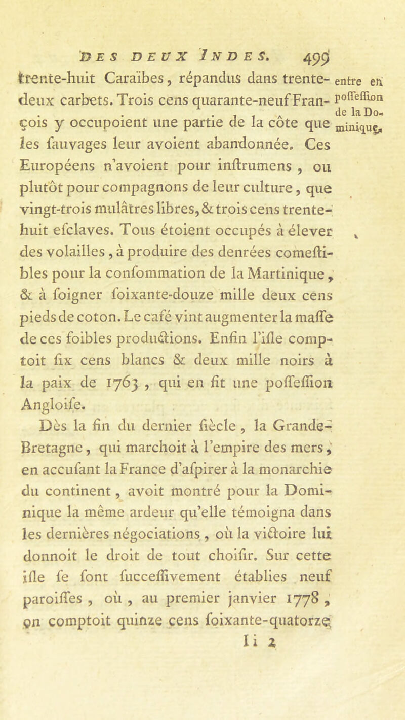 trente-huit Caraïbes, répandus dans trente- entre eii deux carbets. Trois cens quarante-neuf Fran- P°®e®°n . . , A delaDo- çois y occupoient une partie de la cote que mini^ue* les fauvages leur avoient abandonnée. Ces Européens n’avoient pour inftrumens , ou plutôt pour compagnons de leur culture, que vingt-trois mulâtres libres, & trois cens trente- huit efclaves. Tous étoient occupés à élever k des volailles , à produire des denrées comefti- bles pour la confommation de la Martinique , & à foigner foixante-douze mille deux cens pieds de coton. Le café vint augmenter la mafle de ces foibles productions. Enfin l’ifle comp- toit lix cens blancs & deux mille noirs à la paix de 1763 , qui en fit une poffefiion Angloife. Dès la fin du dernier fiècle , la Grande- Bretagne , qui marchoit à l’empire des mers, en accufant la France d’afpirer à la monarchie du continent, avoit montré pour la Domi- nique la même ardeur qu’elle témoigna dans les dernières négociations , où la victoire lui donnoit le droit de tout choifir. Sur cette ifle fe font fuccefiivement établies neuf paroifies , où , au premier janvier 1778 , çn comptoit quinze cens foixante-quatorze^ Ii Z