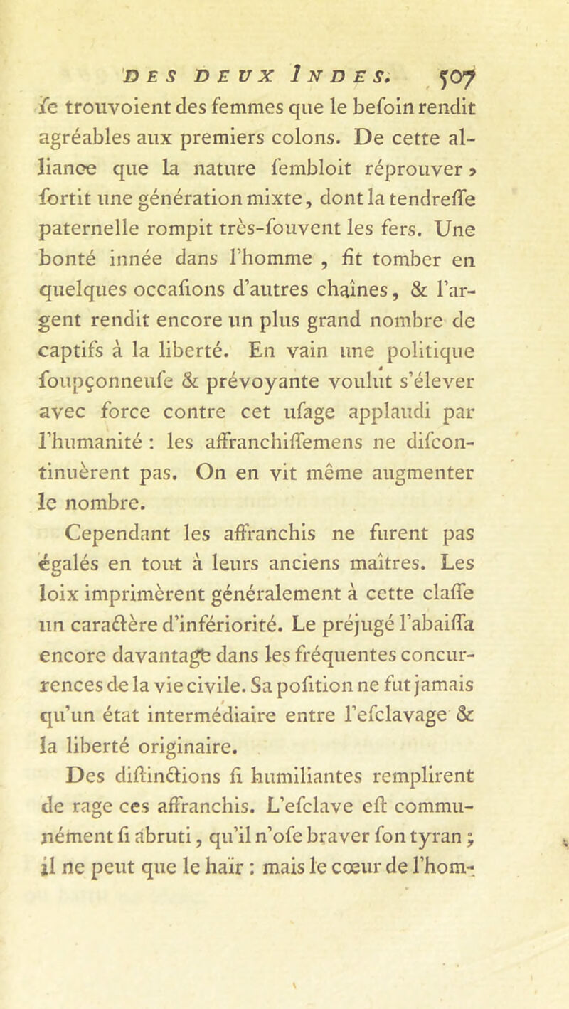 jfe trouvoient des femmes que le befoln rendit agréables aux premiers colons. De cette al- liance que la nature fernbloit réprouver •> fortit une génération mixte, dontlatendreffe paternelle rompit très-fouvent les fers. Une bonté innée dans l’homme , fît tomber en quelques occafions d’autres chaînes, & l’ar- gent rendit encore un plus grand nombre de captifs à la liberté. En vain une politique foupçonneufe & prévoyante voulut s’élever avec force contre cet ufage applaudi par l’humanité : les affranchiffemens ne difcon- tinuèrent pas. On en vit même augmenter le nombre. Cependant les affranchis ne furent pas égalés en tout à leurs anciens maîtres. Les loix imprimèrent généralement à cette claffe un caraéfère d’infériorité. Le préjugé l’abaiffa encore davantage dans les fréquentes concur- rences de la vie civile. Sapofition ne fut jamais $ qu’un état intermédiaire entre l’efclavage & la liberté originaire. Des diflinciions fi humiliantes remplirent de rage ces affranchis. L’efclave eft commu- nément fi abruti, qu’il n’ofe braver fon tyran ; il ne peut que le haïr ; mais le cœur de l’hom-