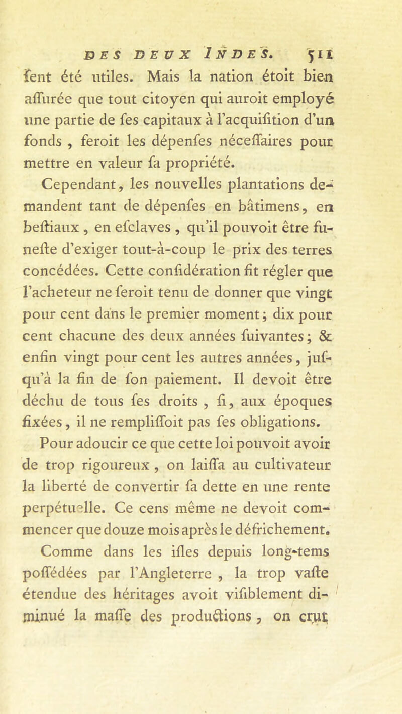 fient été utiles. Mais la nation étoit bien allurée que tout citoyen qui auroit employé une partie de fes capitaux à l’acquifition d’un fonds , feroit les dépenfes néceffaires pour mettre en valeur fa propriété. Cependant, les nouvelles plantations de- mandent tant de dépenfes en bâtimens, en beftiaux , en efclaves , qu’il pouvoit être fu- nefte d’exiger tout-à-coup le prix des terres concédées. Cette confidération lit régler que l’acheteur ne feroit tenu de donner que vingt pour cent dans le premier moment; dix pour cent chacune des deux années fuivantes ; & enfin vingt pour cent les autres années, juf- qu’à la fin de fon paiement. Il devoit être déchu de tous fes droits , fi, aux époques fixées, il ne rempliflbit pas fes obligations. Pour adoucir ce que cette loi pouvoit avoir de trop rigoureux , on laifla au cultivateur la liberté de convertir fa dette en une rente perpétuelle. Ce cens même ne devoit com- mencer que douze mois après le défrichement. Comme dans les files depuis long-tems pofledées par l’Angleterre , la trop vafte étendue des héritages avoit vifiblement di- minué la mafle des productions, on crut