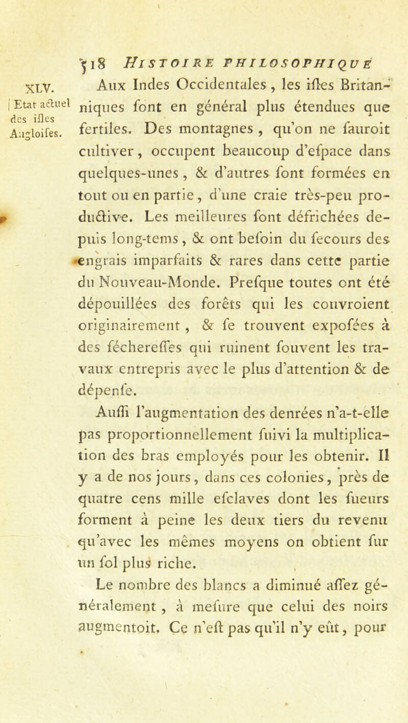 XLV. ( Etat actuel des ifles Angloifes. •^18 Histoire fhilosopnique Aux Indes Occidentales , les iftes Britan- niques font en général plus étendues que fertiles. Des montagnes , qu’on ne fauroit cultiver, occupent beaucoup d’efpace dans quelques-unes , & d’autres font formées en tout ou en partie, d’une craie très-peu pro- ductive. Les meilleures font défrichées de- puis long-tems , & ont befoin du fecours des engrais imparfaits & rares dans cette partie du Nouveau-Monde. Prefque toutes ont été dépouillées des forêts qui les couvroient originairement , & fe trouvent expofées à des féchereffes qui ruinent fouvent les tra- vaux entrepris avec le plus d’attention & de dépenfe. Audi l’augmentation des denrées n’a-t-elle pas proportionnellement fuivi la multiplica- tion des bras employés pour les obtenir. Il y a de nos jours, dans ces colonies, près de quatre cens mille efclaves dont les fueurs forment à peine les deux tiers du revenu qu’avec les mêmes moyens on obtient fur un fol plus riche. Le nombre des blancs a diminué aflez gé- néralement , à mefure que celui des noirs augmentait. Ce n’eft pas qu’il n’y eût, pour