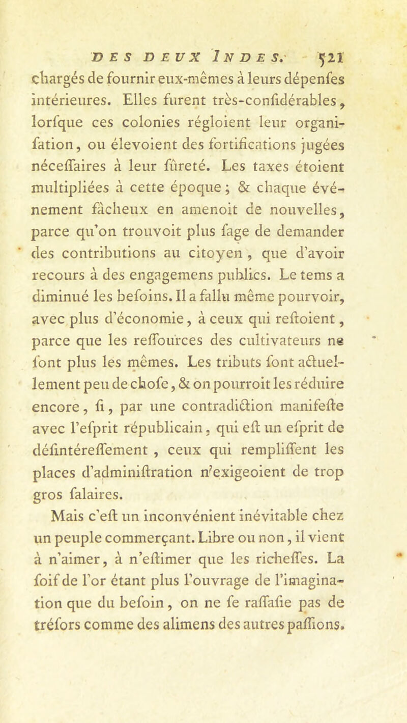 chargés de fournir eux-mêmes à leurs dépenfes intérieures. Elles furent très-confidérables , lorfque ces colonies régloient leur organi- fation, ou élevoient des fortifications jugées néceffaires à leur fûreté. Les taxes étoient multipliées à cette époque ; & chaque évé- nement fâcheux en amenoit de nouvelles, parce qu’on trouvoit plus lage de demander des contributions au citoyen , que d’avoir recours à des engagemens publics. Le tems a diminué les befoins. Il a fallu même pourvoir, avec plus d’économie, à ceux qui reftoient, parce que les reffources des cultivateurs ne font plus les mêmes. Les tributs font actuel- lement peu de chofe, & on pourroit les réduire encore, fi, par une contradiction manifefte avec l’efprit républicain. qui eft un efprit de défmtéredément , ceux qui remplirent les places d’adminiftration n?exigeoient de trop gros falaires. Mais c’eft un inconvénient inévitable chez un peuple commerçant. Libre ou non, il vient à n’aimer, à n’eftimer que les richeffes. La foif de l’or étant plus l’ouvrage de l’imagina- tion que du befoin, on ne fe raffafie pas de tréfors comme des alimens des autres pallions.