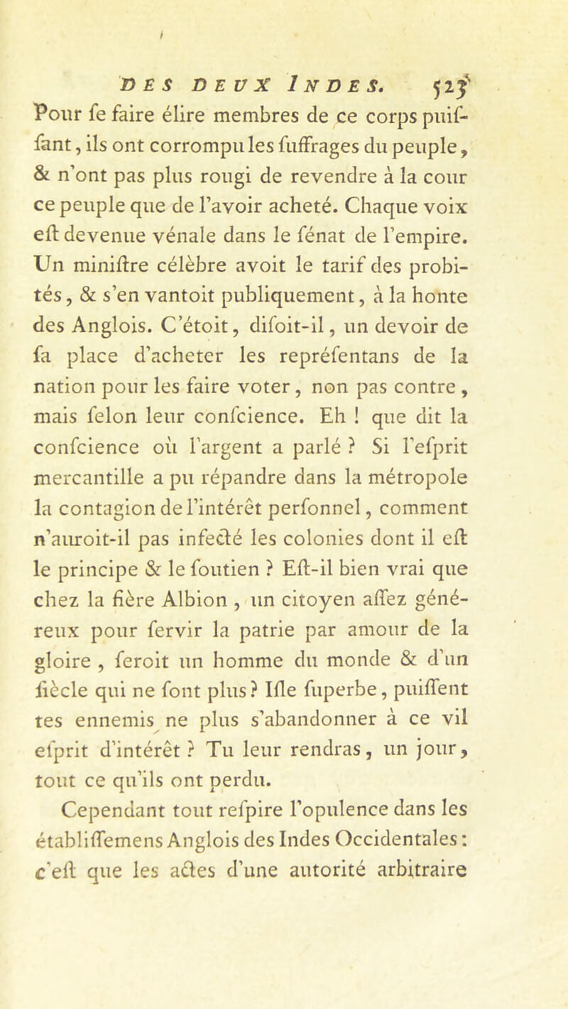 des deux Indes. <jif Pour fe faire élire membres de ce corps puif- fant, ils ont corrompu les fuffrages du peuple, & n’ont pas plus rougi de revendre à la cour ce peuple que de l’avoir acheté. Chaque voix eft devenue vénale dans le fénat de l’empire. Un miniftre célèbre avoit le tarif des probi- tés , & s’en vantoit publiquement, à la honte des Anglois. C’étoit, difoit-il, un devoir de fa place d’acheter les repréfentans de la nation pour les faire voter, non pas contre , mais félon leur confidence. Eh ! que dit la confcience où l’argent a parlé ? Si l’efprit mercantille a pu répandre dans la métropole la contagion de l’intérêt perfonnel, comment n’auroit-il pas infecté les colonies dont il eft le principe & le foutien ? Eft-il bien vrai que chez la hère Albion , un citoyen affez géné- reux pour fervir la patrie par amour de la gloire , feroit un homme du monde & d'un liècle qui ne font plus? Ifle fuperbe, puiffent tes ennemis ne plus s’abandonner à ce vil efprit d’intérêt ? Tu leur rendras, un jour, tout ce qu’ils ont perdu. Cependant tout refpire l’opulence dans les établiffemens Anglois des Indes Occidentales : c’elt que les aêtes d’une autorité arbitraire