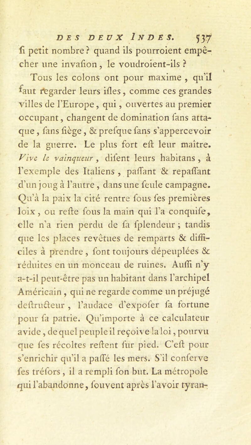 fi petit nombre ? quand ils pourroient empê- cher une invafion , le voudroient-ils ? Tous les colons ont pour maxime , qu’il faut Regarder leurs ifles, comme ces grandes villes de l’Europe, qui, ouvertes au premier occupant, changent de domination fans atta- que , fans liège, & prefque fans s’appercevoir de la guerre. Le plus fort eft leur maître. Vive le vainqueur, difent leurs habitans , à l’exemple des Italiens , partant & repartant d’un joug à l’autre , dans une feule campagne. Qu’à la paix la cité rentre fous fes premières loix , ou refte fous la main qui l’a conquife, elle n’a rien perdu de fa fplendeur ; tandis que les places revêtues de remparts & diffi- ciles à prendre , font toujours dépeuplées & réduites en un monceau de ruines. Aurti n’y a-t-il peut-être pas un habitant dans l’archipel Américain , qui ne regarde comme un préjugé deftrufteur , l’audace d’expofer fa fortune pour fa patrie. Qu’importe à ce calculateur avide, de quel peuple il reçoiv e la loi, pourvu que fes récoltes reftent fur pied. C’ert: pour s’enrichir qu’il a parte les mers. S’il conferve fes tréfors , il a rempli fon but. La métropole qui l’abandonne, fouvent après l’avoir tyran-