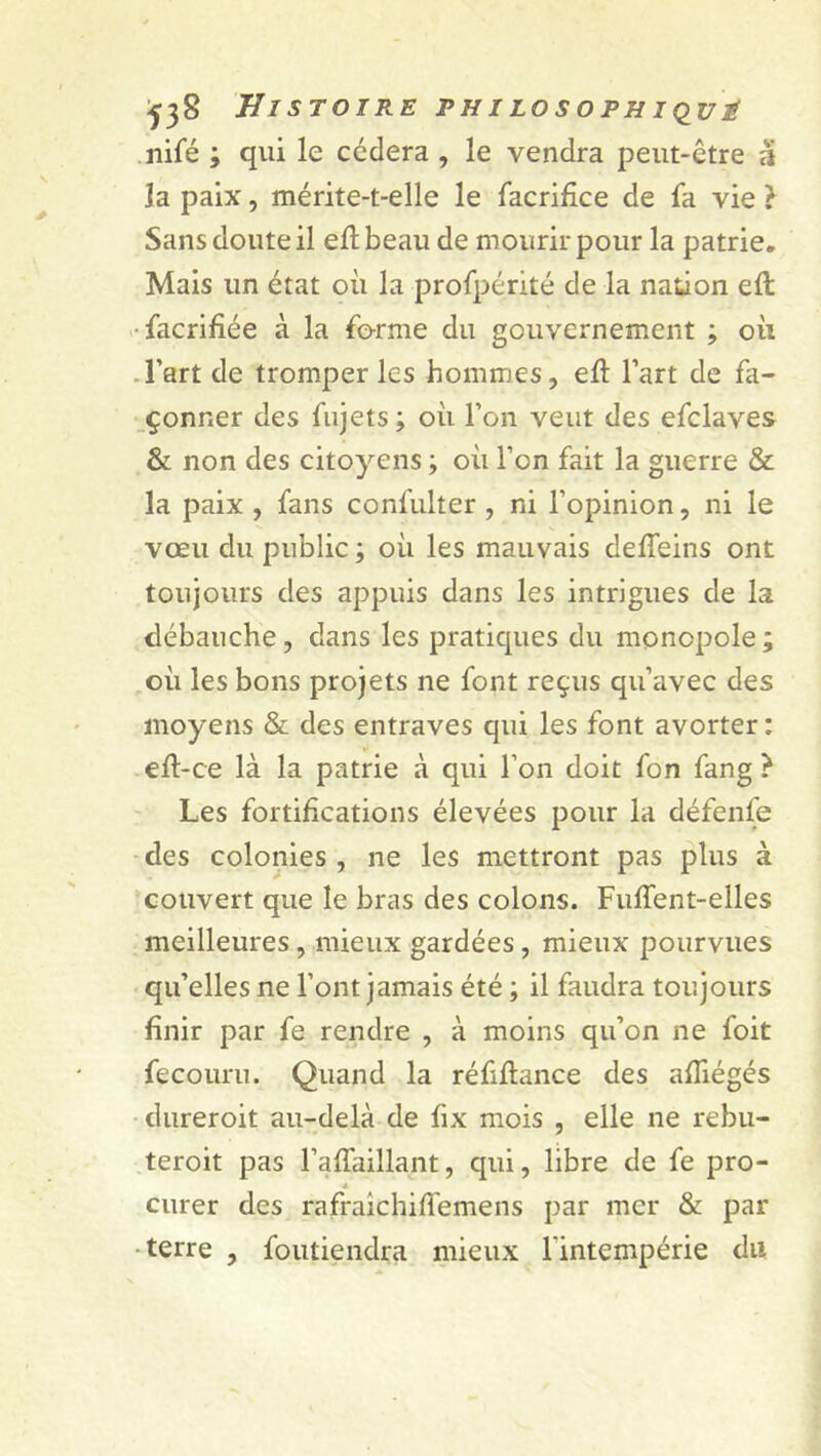 ^38 Histoire philosophique nifé ; qui le cédera , le vendra peut-être à la paix, mérite-t-elle le facrifice de fa vie } Sans doute il efl beau de mourir pour la patrie. Mais un état où la profpérité de la nation eft facrifiée à la forme du gouvernement ; où l’art de tromper les hommes, eft l’art de fa- çonner des fujets; où l’on veut des efclaves & non des citoyens ; où l’on fait la guerre & la paix , fans confulter , ni l’opinion, ni le vœu du public ; où les mauvais deffeins ont toujours des appuis dans les intrigues de la débauche, dans les pratiques du monopole; où les bons projets ne font reçus qu’avec des moyens & des entraves qui les font avorter: efl-ce là la patrie à qui l’on doit fon fang } Les fortifications élevées pour la défenfe des colonies , ne les mettront pas plus à couvert que le bras des colons. FufTent-elles meilleures , mieux gardées, mieux pourvues qu’elles ne l’ont jamais été ; il faudra toujours finir par fe rendre , à moins qu’on ne foit fecouru. Quand la réfiflance des afîiégés dureroit au-delà de fix mois , elle ne rebu- teroit pas l’affaillant, qui, libre de fe pro- curer des rafraîchiffemens par mer & par terre , foutiendra mieux l'intempérie du