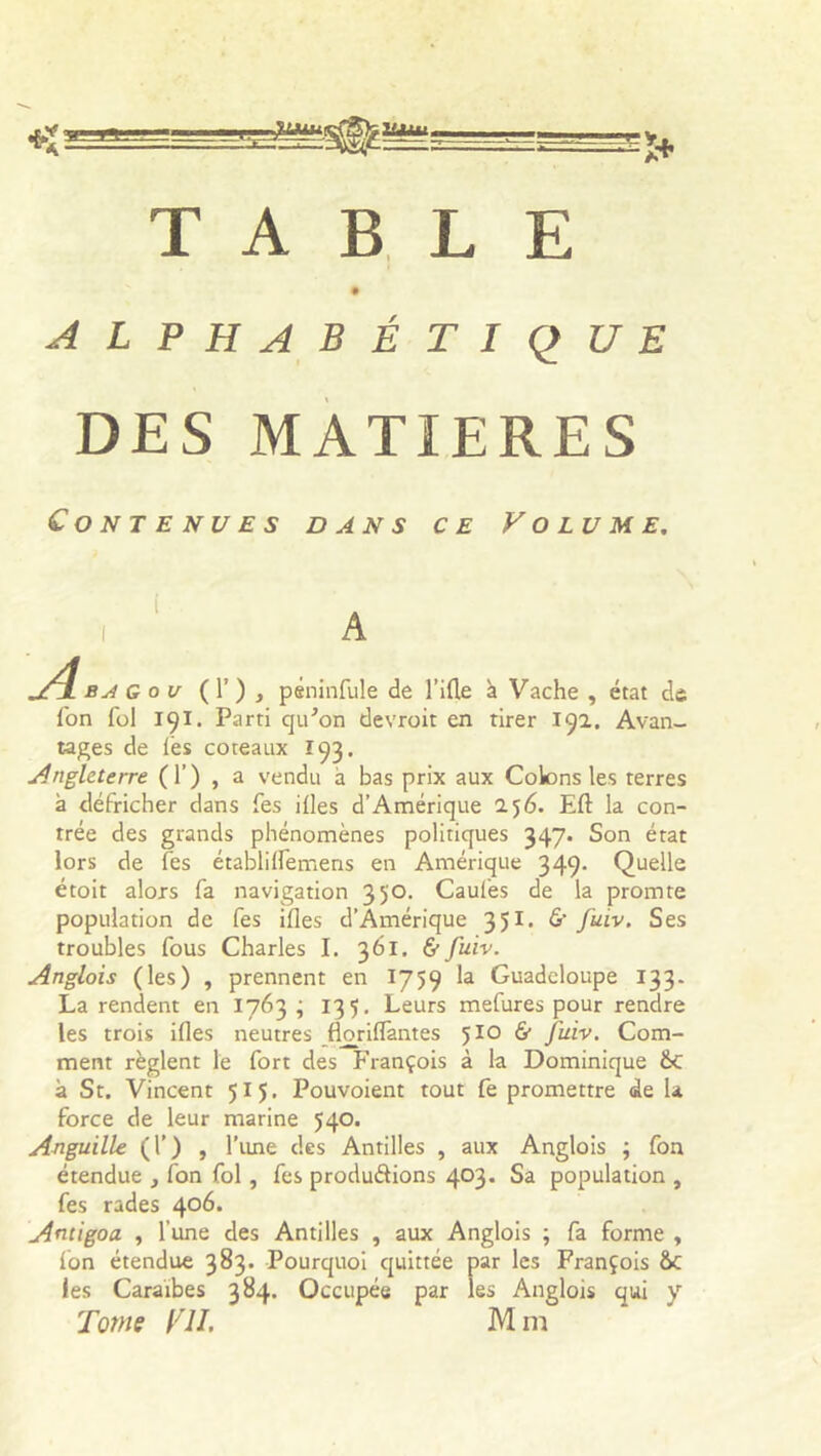 3JMU. Ulitl. -1+ TABLE alphabétique DES MATIERES Contenues dans ce Volume. i b h g ou ( T ) , psninfule de fille à Vache , état de l'on fol 191. Parti qiFon devroit en tirer 192. Avan- tages de les coteaux 193. Angleterre (T) , a vendu à bas prix aux Colons les terres à défricher dans fes illes d’Amérique 256. Eft la con- trée des grands phénomènes politiques 347. Son état lors de fes établiIfemens en Amérique 349. Quelle étoit alors fa navigation 350. Caules de la promte population de fes illes d’Amérique 351. & fuiv. Ses troubles fous Charles I. 361. & fuiv. Anglais (les) , prennent en 1759 la Guadeloupe 133. La rendent en 1763 ; 135. Leurs mefures pour rendre les trois illes neutres jBorilTantes 510 & fuiv. Com- ment règlent le fort des François à la Dominique &C à St. Vincent 515. Pouvoient tout fe promettre de la force de leur marine 540. Anguille (T) , Time des Antilles , aux Anglois ; fon étendue , fon fol , fes produirions 403. Sa population , fes rades 4°^* Andgoa , l’une des Antilles , aux Anglois ; fa forme , fon étendue 383. Pourquoi quittée par les François &c les Caraïbes 384. Occupée par les Anglois qui y Tome fII. Mm