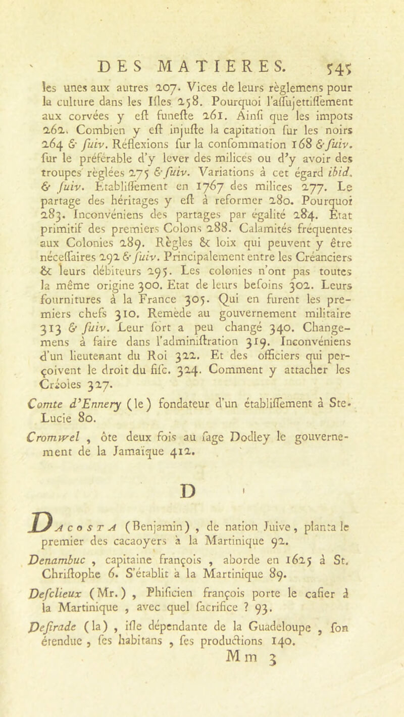 les unes aux autres 207. Vices de leurs règlemens pour la culture dans les Ifles 2.58. Pourquoi l’alfujettiflèment aux corvées y efl: funefte 261. Ainfi que les impôts 262. Combien y eft injufte la capitation fur les noirs 264 6- fuiv. Réflexions fur la confommation 168 &fuiv. fur le préférable d’y lever des milices ou d’y avoir des troupes réglées 275 & fuiv. Variations à cet égard ibid. & Juiv. Etabliflèment en 1767 des milices 277. Le partage des héritages y efl: à reformer 280. Pourquoi 283. Inconvéniens des partages par égalité 284. Etat primitil des premiers Colons 288. Calamités fréquentes aux Colonies 289. Règles & loix qui peuvent y être nécelfaires 292 & Juiv. Principalement entre les Créanciers 6c leurs débiteurs 295. Les colonies n’ont pas toutes la même origine 300. Etat de leurs befoins 302. Leurs fournitures à la France 3°5- Qu’ en furent les pre- miers chefs 310. Remède au gouvernement militaire 313 & fuiv. Leur fort a peu changé 340. Change- mens à faire dans radmimftration 319. Inconvéniens d’un lieutenant du Roi 322. Et des officiers qui per- çoivent le droit du file. 324. Comment y attacher les Créoles 327. Comte d’Ennery (le) fondateur d’un établilTement à Ste- Lucie 80. Cromivel , ôte deux fois au fage Dodley le gouverne- ment de la Jamaïque 412. D O a costa (Benjamin) , de nation Juive, planta le premier des cacaoyers à la Martinique 92. Denambuc , capitaine françois , aborde en 1625 à St. Chriftophe 6. S’établit a la Martinique 89. Defclieux (Mr. ) , Phificien françois porte le cafier à la Martinique , avec quel facrifice ? 93. pefrade (la) , i(le dépendante de la Guadeloupe , fon étendue , fes habitans , fes productions 140.