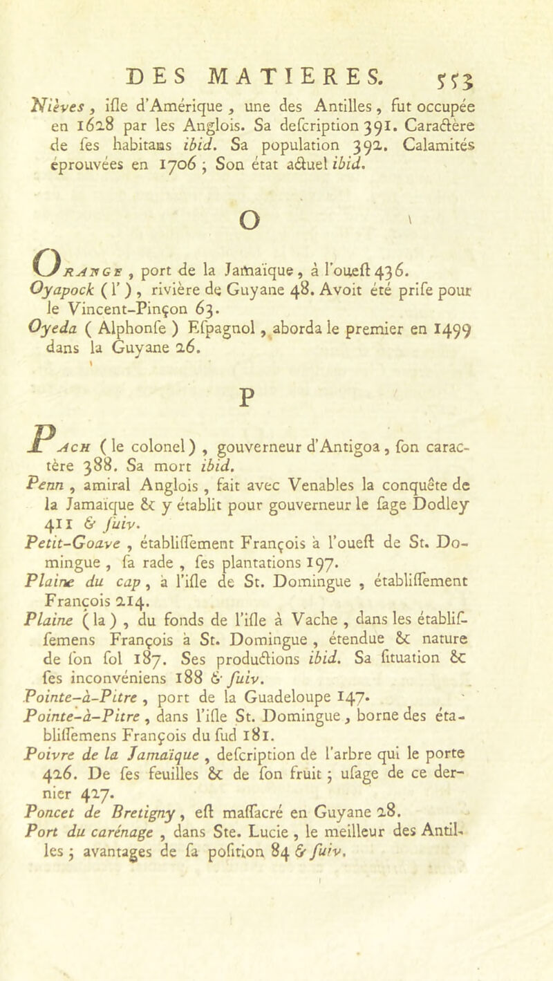 Nieves , ifle d’Amérique , une des Antilles, fut occupée en 162.8 par les Anglois. Sa defcription 391. Caraétère de fes habitans ibid. Sa population 39a. Calamités éprouvées en 1706 ; Son état aâuel ibid. O ratsge , port de la Jamaïque, à l'oued436. Oyapock ( 1’ ) , rivière de Guyane 48. Avoit été prife pour le Vincent-Pinçon 63. Oyeda ( Alphonfe ) Efpagnol, aborda le premier en 1499 dans la Guyane 2.6. P Pach ( le colonel) , gouverneur d’Antigoa , fon carac- tère 388. Sa mort ibid. Pean , amiral Anglois , fait avec Venables la conquête de la Jamaïque y établit pour gouverneur le fage Dodley 411 & fuiv. Petit-Goave , établilTement François a l’oueft de St. Do- mingue , fa rade , fes plantations 197. Plaine du cap , a l’ifle de St. Domingue , établiflèment François 2.14. Plaine (la) , du fonds de l’ifle à Vache , dans les établit femens François à St. Domingue , étendue &c nature de fon fol 187. Ses produirions ibid. Sa fituation êc fes inconvéniens 188 & fuiv. Pointe-à-Pitre , port de la Guadeloupe 147* Pointe-à-Pitre , dans l’ifle St. Domingue, borne des éta- bliflemens François du fud 181. Poivre de la Jamaïque , defcription de l’arbre qui le porte 42.6. De fes feuilles de fon fruit ; ufage de ce der- nier 427. Poncet de Bretigny, efl: maflacré en Guyane 2.8. Port du carénage , dans Ste. Lucie , le meilleur des Antil- les ; avantages de fa pofirion 84 & fuiv.