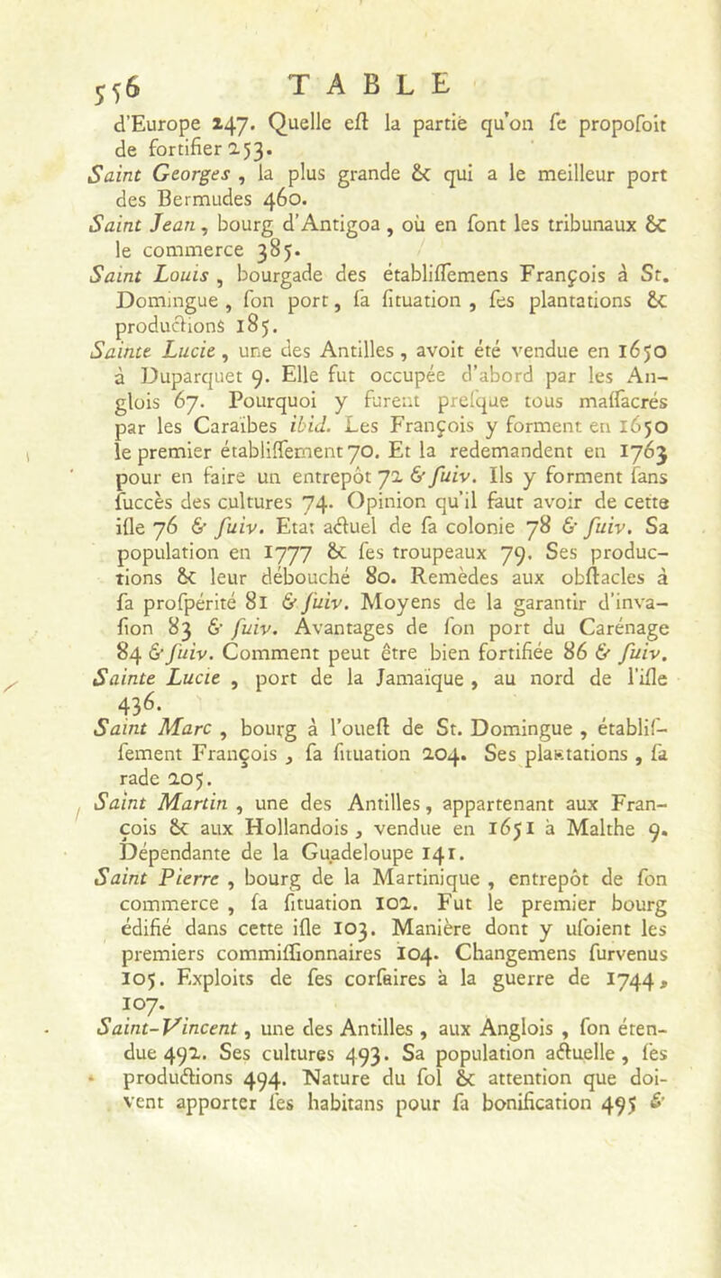 d’Europe 147. Quelle efl la partie qu’on Ce propofoit de fortifier 2.53. Saine Georges , la plus grande 6c qui a le meilleur port des Bermudes 460. Saint Jean, bourg d’Antigoa , où en font les tribunaux ÔC le commerce 385. Saint Louis , bourgade des établiflèmens François à St. Domingue , fon port, fa fituation , fes plantations 6t productions 185. Sainte Lucie, une des Antilles, avoit été vendue en 1650 à Duparquet 9. Elle fut occupée d’abord par les An- glois 67. Pourquoi y furent prel'que tous maffacrés par les Caraïbes ibid. Les François y forment en 1650 le premier établiffementyo. Et la redemandent en 1763 pour en faire un entrepôt 72. & fuiv. Ils y forment fans fuccès des cultures 74. Opinion qu’il faut avoir de cette ifle 76 & fuiv. Eta: aétuel de fa colonie 78 & fuiv. Sa population en 1777 &c les troupeaux 79. Ses produc- tions &C leur débouché 80. Remèdes aux obflacles à fa profpérité 81 & fuiv. Moyens de la garantir d’inva- fion 83 6' fuiv. Avantages de fon port du Carénage 84 & fuiv. Comment peut être bien fortifiée 86 & fuiv. Sainte Lucie , port de la Jamaïque , au nord de l’ifle 436- Saint Marc , bourg à l’oueft de St. Domingue , établif— fement François fa fituation 2.04. Ses plastations , fa rade 2.05. Saint Martin , une des Antilles, appartenant aux Fran- çois 6c aux Hollandois , vendue en 1651 à Malthe 9. Dépendante de la Guadeloupe 141. Saint Pierre , bourg de la Martinique , entrepôt de fon commerce , fa fituation 102.. Fut le premier bourg édifié dans cette ifle 103. Manière dont y ufoient les premiers commifîionnaires I04. Changemens furvenus I05. Exploits de fes corfaires à la guerre de 1744, 107. Saint-Vincent, une des Antilles , aux Anglois , fon éten- due 492. Ses cultures 493. Sa population afluelle , fes produirions 494. Nature du fol 6c attention que doi- vent apporter fes habitans pour fa bonification 495 £’