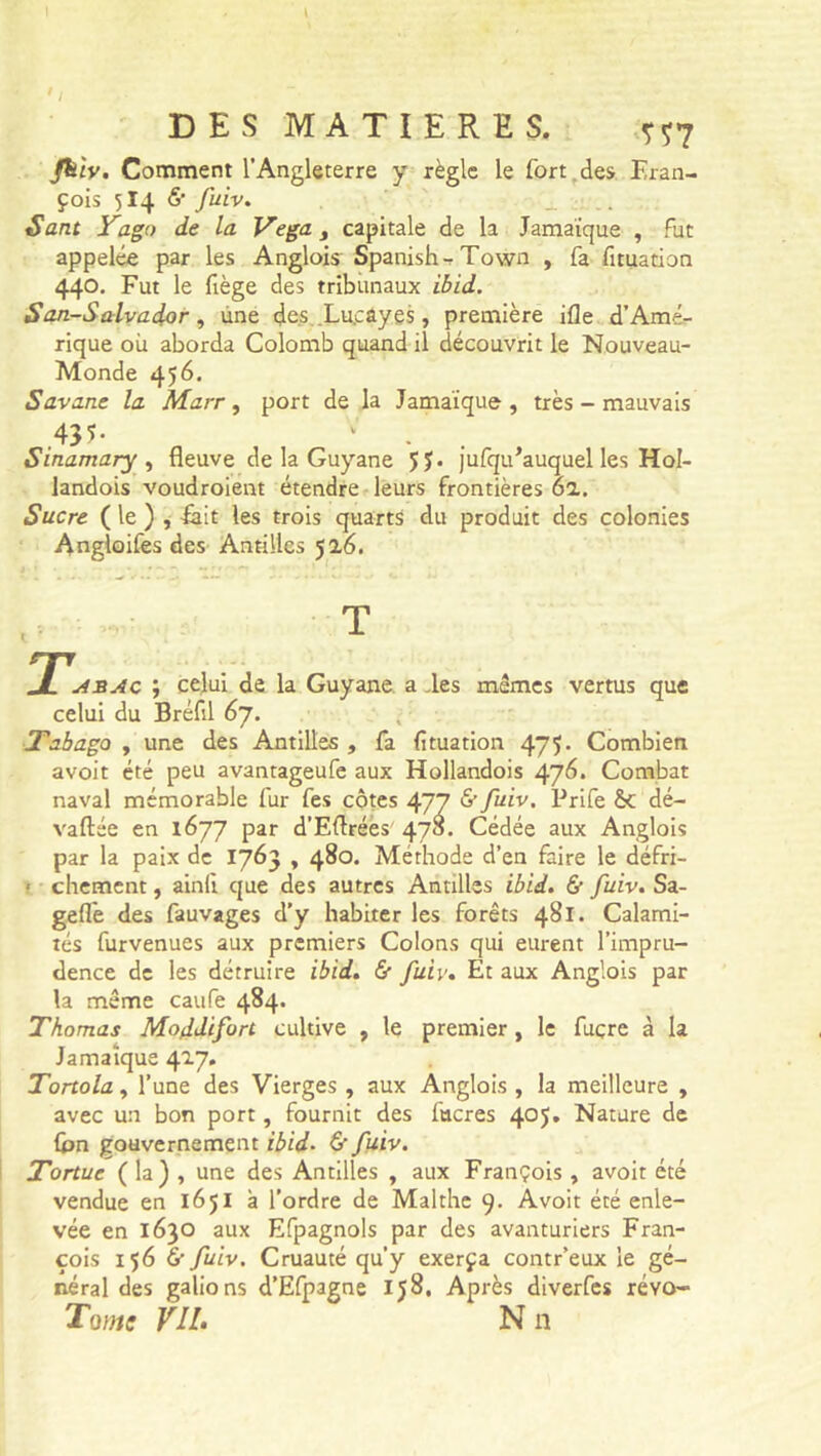 friv. Comment l’Angleterre y règle le fort des Fran- çois 514 6' fuiv. Sant Yago de la Vega, capitale de la Jamaïque , fut appelée par les Anglois Spanish-Town , fa fituation 440. Fut le fiège des tribunaux ibid. San-Salvador , une des .Lu.càyes, première ifle d’Amé- rique où aborda Colomb quand il découvrit le Nouveau- Monde 456. Savane la Marr, port de la Jamaïque , très - mauvais .43*- v . . Sinamary, fleuve de la Guyane 5 J. jufqu'auquel les Hol- landois voudroient étendre leurs frontières 6a. Sucre ( le ) , Fait les trois quarts du produit des colonies Angloifes des Antilles 5 a6. T JL asac ; celui de la Guyane a des mêmes vertus que celui du Bréfil 67. Tabago , une des Antilles , fa fituation 475- Combien avoit été peu avantageufe aux Hollandois 476. Combat naval mémorable fur fes côtes 477 & fuiv. Prife &C dé- valuée en 1677 par d’Eflrées 478. Cédée aux Anglois par la paix de 1763 , 480. Méthode d’en faire le défri- • chement, ainfi que des autres Antilles ibid. & fuiv. Sa- geïfe des fauvages d’y habiter les forêts 481. Calami- tés furvenues aux premiers Colons qui eurent l’impru- dence de les détruire ibid. & fuiv. Et aux Anglois par la même caufe 484. Thomas Moddifort cultive , le premier , le fuçre à la Jamaïque 417. Tortola, l’une des Vierges , aux Anglois , la meilleure , avec un bon port, fournit des fucres 405. Nature de Ion gouvernement ibid. & fuiv. Tortue ( la) , une des Antilles , aux François , avoit été vendue en 1651 à l’ordre de Malthe 9. Avoit été enle- vée en 1630 aux Efpagnols par des avanturiers Fran- çois 156 6 fuiv. Cruauté qu’y exerça contr’eux le gé- néral des galions d’Efpagne 158. Après diverfes réyo- Tome VIL N n