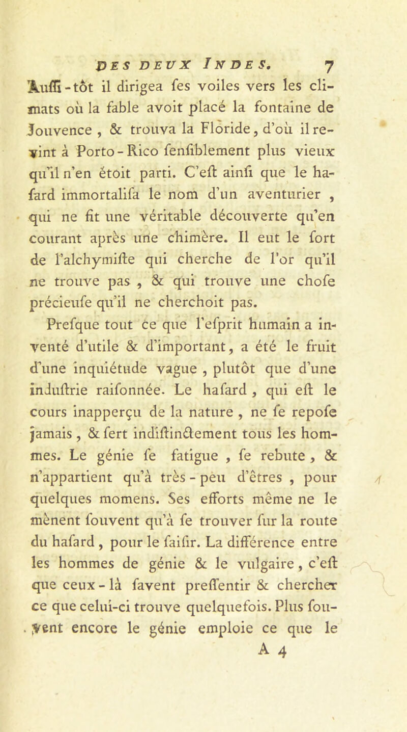 ’Àuflï-tôt il dirigea fes voiles vers les cli- mats où la fable avoit placé la fontaine de Jouvence , & trouva la Floride, d’où il re- vint à Porto - Rico fenfiblement plus vieux qu’il n’en étoit parti. C’eft ainfi que le ha- fard immortalifa le nom d’un aventurier , qui ne fit une véritable découverte qu’en courant après une chimère. Il eut le fort de Falchymifte qui cherche de l’or qu’il ne trouve pas , & qui trouve une chofe précieufe qu’il ne cherchoit pas. Prefque tout ce que l’efprit humain a in- venté d’utile & d’important, a été le fruit d’une inquiétude vague , plutôt que d’une induftrie raifonnée. Le hafard , qui efi: le cours inapperçu de la nature , ne fe repofe jamais , & fert indiftin&ement tous les hom- mes. Le génie fe fatigue , fe rebute , & n’appartient qu’à très - peu d’êtres , pour quelques momens. Ses efforts même ne le mènent fouvent qu’à fe trouver fur la route du hafard , pour le faifir. La différence entre les hommes de génie & le vulgaire, c’efi: que ceux - là favent preffentir & chercher ce que celui-ci trouve quelquefois. Plus fou- . ;vent encore le génie emploie ce que le A 4