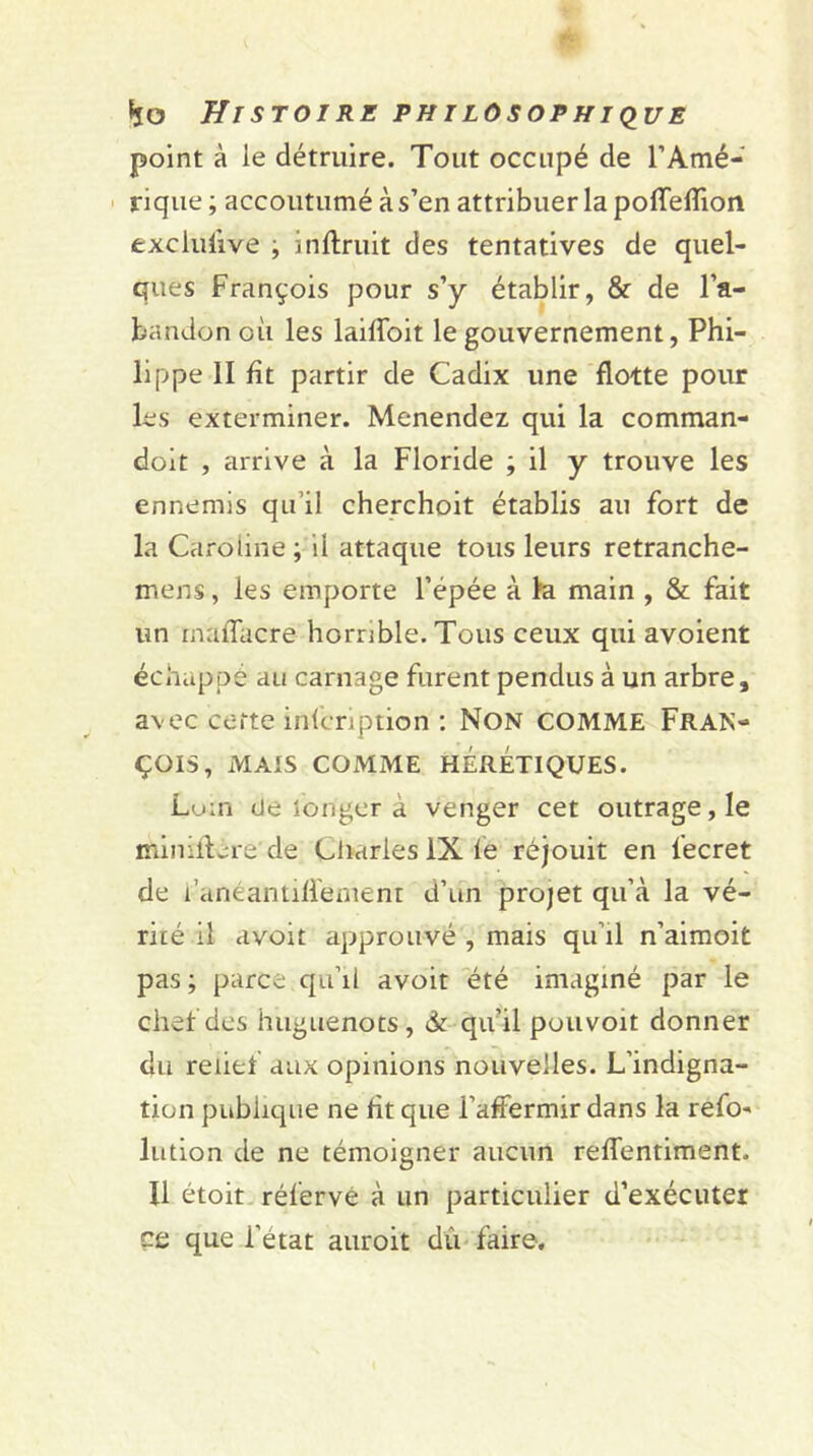 point à le détruire. Tout occupé de l’Amé- rique ; accoutumé à s’en attribuer la poffefîion exclusive ; inflruit des tentatives de quel- ques François pour s’y établir, & de l’a- bandon où les laiffoit le gouvernement, Phi- lippe II fît partir de Cadix une flotte pour les exterminer. Menendez qui la comman- doit , arrive à la Floride ; il y trouve les ennemis qu’il cherchoit établis au fort de la Caroline; il attaque tous leurs retranche- mens, les emporte l’épée à la main , & fait un mafîacre horrible. Tous ceux qui avoient échappé au carnage furent pendus à un arbre, avec cette infcription : Non comme Fran- çois, MAIS COMME HÉRÉTIQUES. Loin <Je longer a venger cet outrage, le mimllere de Charles IX fe réjouit en fecret de l’anéamiffement d’un projet qu’à la vé- rité il avoit approuvé , mais qu’il n’aimoit pas ; parce qu’il avoit été imaginé par le chef des huguenots, & qu’il pouvoit donner du relief aux opinions nouvelles. L’indigna- tion publique ne fit que raffermir dans la refo- lution de ne témoigner aucun reffentiment. Il étoit réferve à un particulier d’exécuter ce que l’état auroit dû faire.