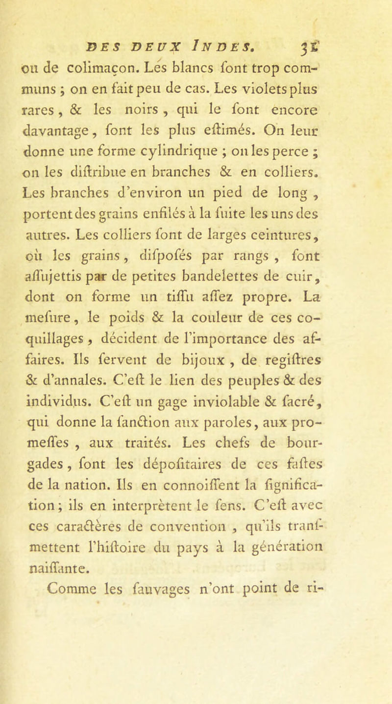 ou de colimaçon. Les blancs font trop com- muns ; 011 en fait peu de cas. Les violets plus rares, & les noirs , qui le font encore davantage, font les plus eftimés. On leur donne une forme cylindrique ; 011 les perce ; on les diflribue en branches & en colliers. Les branches d’environ un pied de long , portent des grains enfilés à la fuite les uns des autres. Les colliers font de larges ceintures, où les grains, difpofés par rangs , font afliijettis par de petites bandelettes de cuir, dont on forme un tifiii allez propre. La mefure, le poids & la couleur de ces co- quillages , décident de l’importance des af- faires. Ils fervent de bijoux , de regiftres & d’annales. C’efl: le lien des peuples & des individus. C’efl; un gage inviolable & facré, qui donne la fan&ion aux paroles, aux pro- melfes , aux traités. Les chefs de bour- gades , font les dépofitaires de ces fafles de la nation. Ils en connoiflent la lignifica- tion; ils en interprètent le fens. C’efl: avec ces cara&ères de convention , qu’ils tranl- mettent l’hiftoire du pays à la génération naiflante. Comme les fauvages n’ont point de ri-