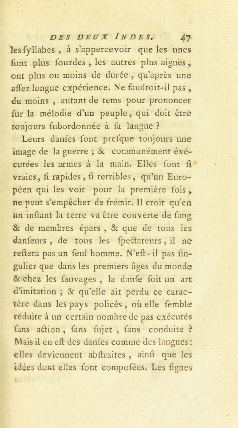 les fyllabes , à s’appercevoir que les unes font plus lourdes , les autres plus aiguës , ont plus ou moins de durée , qu’après une allez longue expérience. Ne faudroit-il pas , du moins , autant de tems pour prononcer fur la mélodie d’un peuple, qui doit être toujours fubordonnée à fa langue ? Leurs danfes font prefque toujours une image de la guerre ; & communément éxé- cutées les armes à la main. Elles font lî vraies, lî rapides, lî terribles, qu’un Euro- péen qui les voit pour la première fois , ne peut s’empêcher de frémir. Il croit qu’en un inflant la terre va être couverte de fang & de membres épars , & que de tous les danfeurs , de tous les fpeftateurs , il ne reliera pas un feul homme. N’ell-il pas lîn- gulier que dans les premiers âges du monde & chez les fauvages , la danfe foit un art d’imitation ; & quelle ait perdu ce carac- tère dans les pays policés , où elle femble réduite à un certain nombre de pas exécutés fans aélion , fans fujet , fans conduite è Mais il en ell des danfes comme des langues : elles deviennent abllraites , ainfi que les idées dont elles font compofées. Les lignes