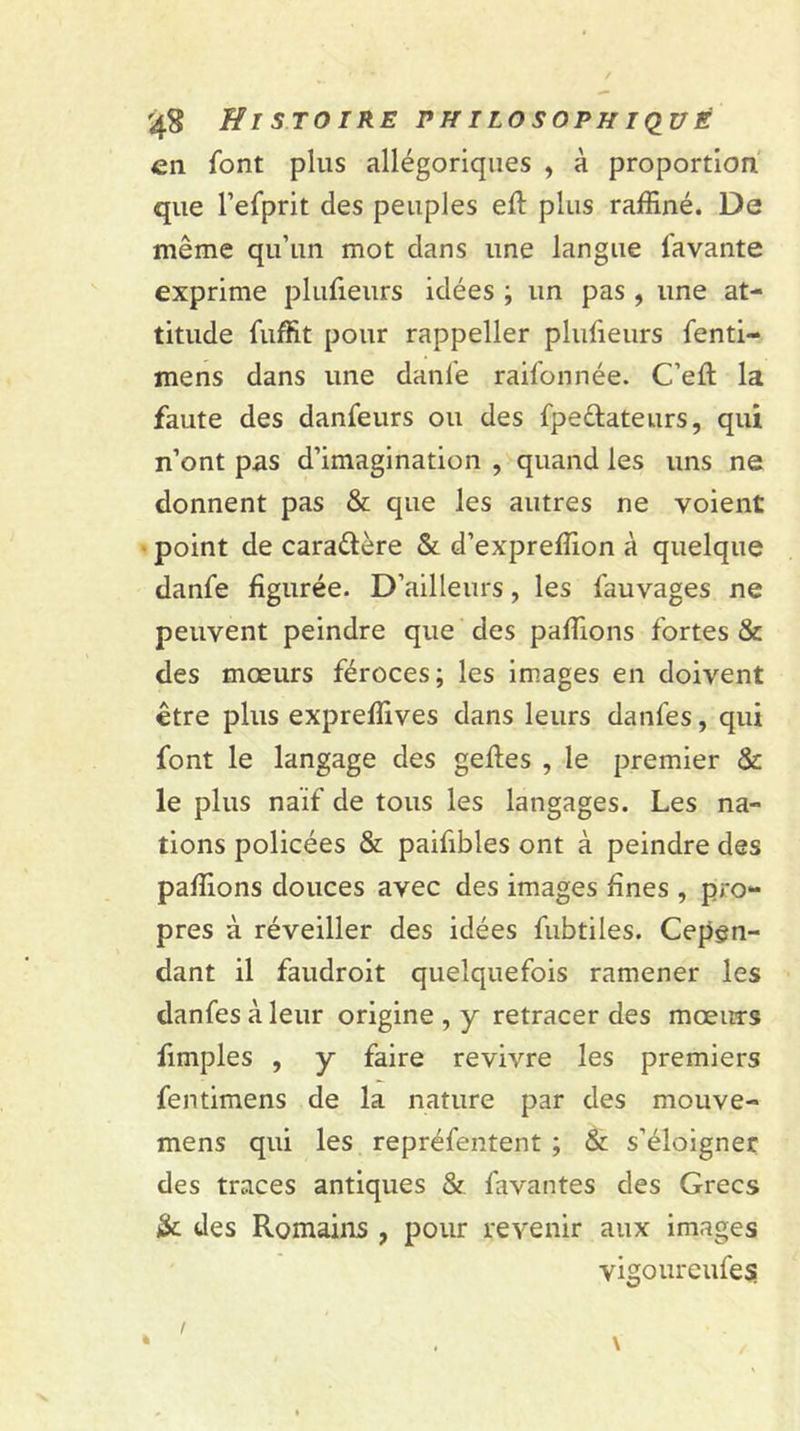 en font plus allégoriques , à proportion que l’efprit des peuples ell: plus raffiné. De même qu’un mot dans une langue lavante exprime plufieurs idées ; un pas , une at- titude fuffit pour rappeller plufieurs fenti- mens dans une danfe raifonnée. C’eft la faute des danfeurs ou des fpe&ateurs, qui n’ont pas d’imagination , quand les uns ne donnent pas & que les autres ne voient point de cara&ère & d’expreffion à quelque danfe figurée. D’ailleurs, les fauvages ne peuvent peindre que des pallions fortes & des mœurs féroces; les images en doivent être plus expreffives dans leurs danfes, qui font le langage des geftes , le premier & le plus naïf de tous les langages. Les na- tions policées & paifibles ont à peindre des pallions douces avec des images fines , pro- pres à réveiller des idées fubtiles. Cepen- dant il faudroit quelquefois ramener les danfes à leur origine , y retracer des mœurs fimples , y faire revivre les premiers fentimens de la nature par des mouve- mens qui les repréfentent ; & s’éloigner des traces antiques & favantes des Grecs & des Romains , pour revenir aux images vigoureufes \ % !