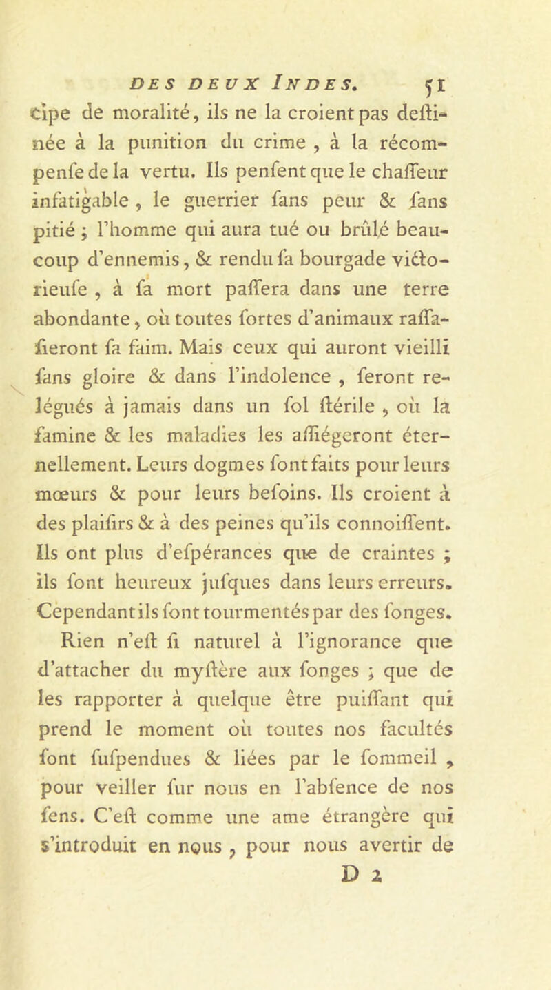 tipe de moralité, ils ne la croient pas defti- née à la punition du crime , à la récom- penfedela vertu. Ils penfent que le chafleur infatigable , le guerrier fans peur & fans pitié ; l’homme qui aura tué ou brûlé beau- coup d’ennemis, & rendu fa bourgade vi&o- rieufe , à fa mort paffera dans une terre abondante, où toutes fortes d’animaux raffa- fieront fa faim. Mais ceux qui auront vieilli fans gloire & dans l’indolence , feront re- légués à jamais dans un fol ftérile , où la famine & les maladies les allégeront éter- nellement. Leurs dogmes font faits pour leurs mœurs & pour leurs befoins. Ils croient à des plaifirs & à des peines qu’ils connoiffent. Ils ont plus d’efpérances que de craintes ; ils font heureux jufques dans leurs erreurs. Cependantils font tourmentés par des fonges. Rien n’elf li naturel à l’ignorance que d’attacher du myftère aux fonges ; que de les rapporter à quelque être puilTant qui prend le moment où toutes nos facultés font fufpendues & liées par le fommeil , pour veiller fur nous en l’abfence de nos fens. C’elt comme une ame étrangère qui s’introduit en nous ? pour nous avertir de D a