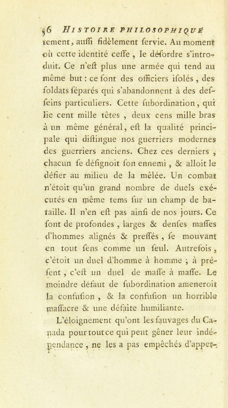 tement, auffi fidèlement fervie. Au moment où cette identité ceffe , le désordre s’intro- (luit. Ce n’eft plus une armée qui tend au même but : ce font des officiers ifolés , des foldats féparés qui s’abandonnent à des def- feins particuliers. Cette fubordination, qui lie cent mille têtes , deux cens mille bras à un même général, eft la qualité princi- pale qui diflingue nos guerriers modernes des guerriers anciens. Chez ces derniers , chacun fe défignoit fon ennemi, & alloit le défier au milieu de la mêlée. Un combat n’étoit qu’un grand nombre de duels exé- cutés en même tems fur un champ de ba- taille. Il n’en efl pas ainfi de nos jours. Ce font de profondes , larges & denfes maffes d’hommes alignés & preffés , fe mouvant en tout fens comme un feul. Autrefois , c’étoit un duel d’homme à homme ; à pré- fent , c’efl un duel de malle à maffe. Le moindre défaut de fubordination ameneroit la confufion , & la confufion un horrible mafîaere & une défaite humiliante. L’éloignement qu’ont les fauvages du Ca~ nada pourtoutee qui peut gêner leur indé-r e , ne les a pas empêchés d’appeç-