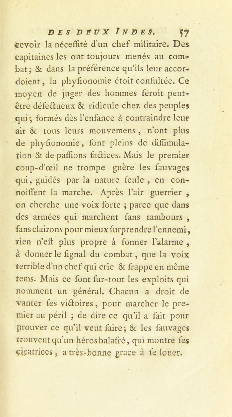 cevoir la nécefîité d’un chef militaire. Des capitaines les ont toujours menés au com-* bat ; & dans la préférence qu’ils leur accor^ doient, la phyfionomie étoit confultée. Ce moyen de juger des hommes feroit petite être défectueux & ridicule chez des peuples qui ; formés dès l’enfance à contraindre leur air & tous leurs mouvemens , n’ont plus de phyfionomie, font pleins de dilîimula-? tion & de pallions faétices. Mais le premier coup-d’œil ne trompe guère les fauvages qui, guidés par la nature feule , en con- noiffent la marche. Après l’air guerrier , on cherche une voix forte ; parce que dans des armées qui marchent fans tambours , fans clairons pour mieux furprendre l’ennemi, rien n’eft plus propre à fonner l’alarme , à donner le lignai du combat, que la voix terrible d’un chef qui crie & frappe en meme tems. Mais ce font fur-tout les exploits qui nomment un général. Chacun a droit de vanter fes victoires, pour marcher le pre-r mier au péril ; de dire ce qu’il a fait pour prouver ce qu’il veut faire; & les fauvages trouvent qu’un héros balafré, qui montre les cicatrices, a très-bonne grâce à fe louer.