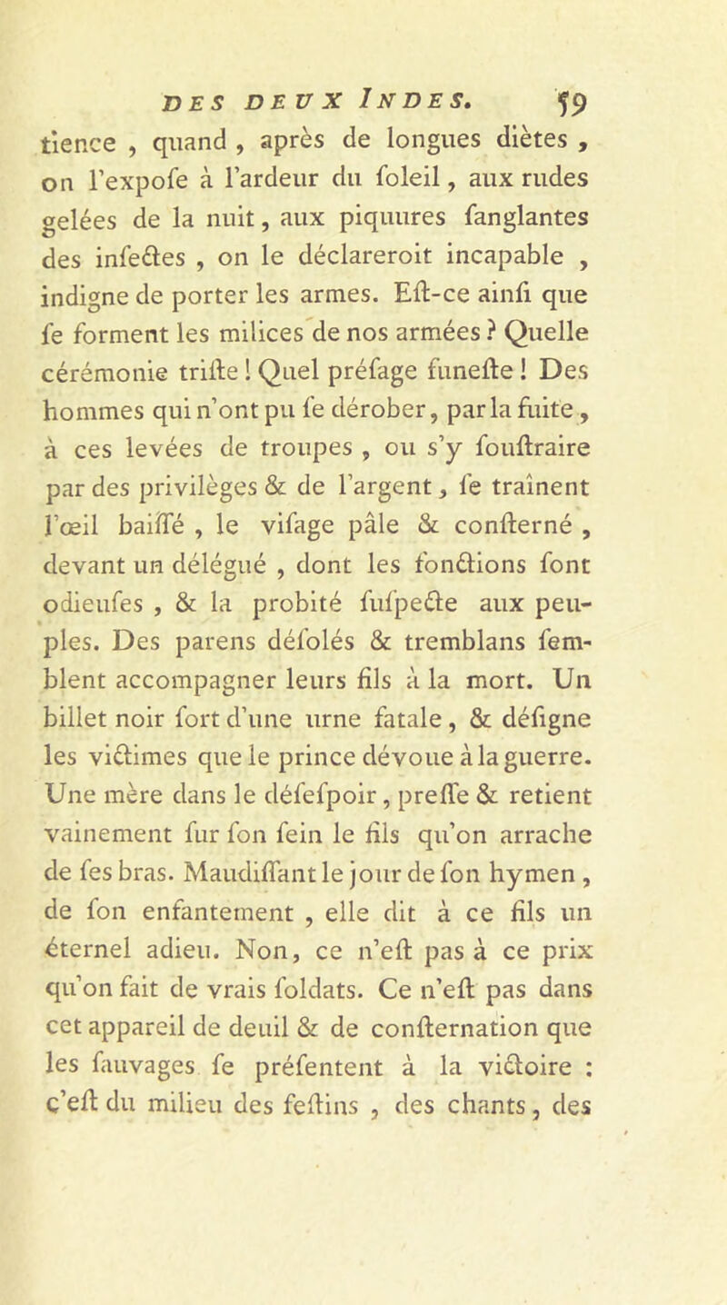 tience , quand , après de longues diètes , on l’expofe à l’ardeur du foleil, aux rudes gelées de la nuit, aux piquures fanglantes des infedes , on le déclareroit incapable , indigne de porter les armes. Eft-ce ainfi que le forment les milices de nos armées ? Quelle cérémonie trille ! Quel préfage funefte ! Des hommes qui n’ont pu le dérober, parla fuite , à ces levées de troupes , ou s’y fouftraire par des privilèges & de l’argent, fe traînent l’œil baillé , le vifage pâle & concerné , devant un délégué , dont les fondions font odieufes , & la probité fufpede aux peu- ples. Des parens dél’olés & tremblans fem- blent accompagner leurs fils à la mort. U11 billet noir fort d’une urne fatale , & défigne les vidâmes que le prince dévoue à la guerre. Une mère dans le défefpoir, preffe & retient vainement fur fon fein le dis qu’on arrache de fes bras. MaudilTant le jour de fon hymen , de fon enfantement , elle dit à ce fils un éternel adieu. Non, ce n’eft pas à ce prix qu’on fait de vrais foldats. Ce n’eft pas dans cet appareil de deuil & de confternation que les fauvages fe préfentent à la vidoire : c’elt du milieu des feflins , des chants, des