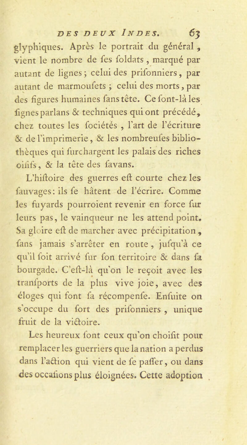 glyphiques. Après le portrait du général , vient le nombre de fes foldats , marqué par autant de lignes; celui des prifonniers, par autant de marmoufets ; celui des morts, par des ligures humaines fans tête. Cefont-làles fignes parlans & techniques qui ont précédé, chez toutes les fociétés , l’art de l’écriture & de l’imprimerie, & les nombreufes biblio- thèques qui furchargent les palais des riches oilifs, & la tête des favans. L’hiftoire des guerres eft courte chez les fauvages : ils fe hâtent de l’écrire. Comme les fuyards pourroient revenir en force fur leurs pas, le vainqueur ne les attend point. Sa gloire eh: de marcher avec précipitation , fans jamais s’arrêter en route , jufqu’à ce qu’il foit arrivé fur fon territoire & dans fa bourgade. C’eh-là qu’on le reçoit avec les tranfports de la plus vive joie, avec des éloges qui font fa récompenfe. Enfuite on s'occupe du fort des prifonniers , unique fruit de la viétoire. Les heureux font ceux qu’on choilit pour remplacer les guerriers que la nation a perdus dans l’aêlion qui vient de fe palfer, ou dans des occaiions plus éloignées. Cette adoption