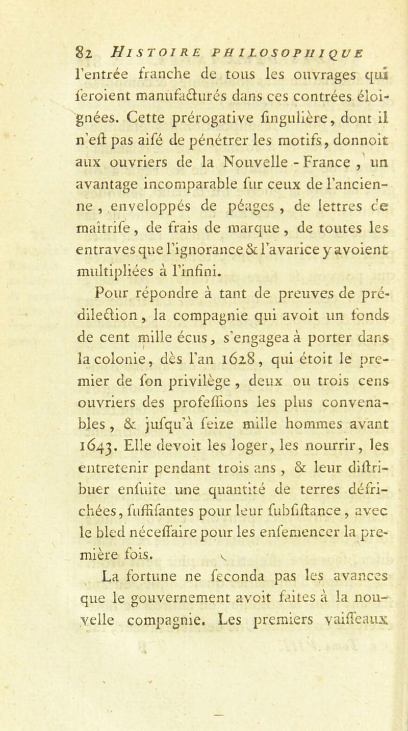 l’entrée franche de tous les ouvrages qui feroient manufacturés dans ces contrées éloi- gnées. Cette prérogative fingulière, dont il n'efl pas aifé de pénétrer les motifs, donnoit aux ouvriers de la Nouvelle - France , un avantage incomparable fur ceux de l’ancien- ne , enveloppés de péages , de lettres ce maitrife, de frais de marque, de toutes les entraves que l’ignorance & l’avarice y avoient multipliées à l’infini. Pour répondre à tant de preuves de pré- dilection , la compagnie qui avoit un fonds de cent mille écus, s'engagea à porter dans la colonie, dès l’an 1628, qui étoit le pre- mier de fon privilège , deux ou trois cens ouvriers des profeflions les plus convena- bles , & jufqu’à feize mille hommes avant 1643. Elle devoit les loger, les nourrir, les entretenir pendant trois ans , & leur diftri- buer enfuite une quantité de terres défri- chées, fuffifantes pour leur fubfftance , avec le bled néceffaire pour les enfemeneçr la pre- mière fois. v La fortune ne féconda pas les avances que le gouvernement avoit faites à la nou- velle compagnie. Les premiers y ai fléaux